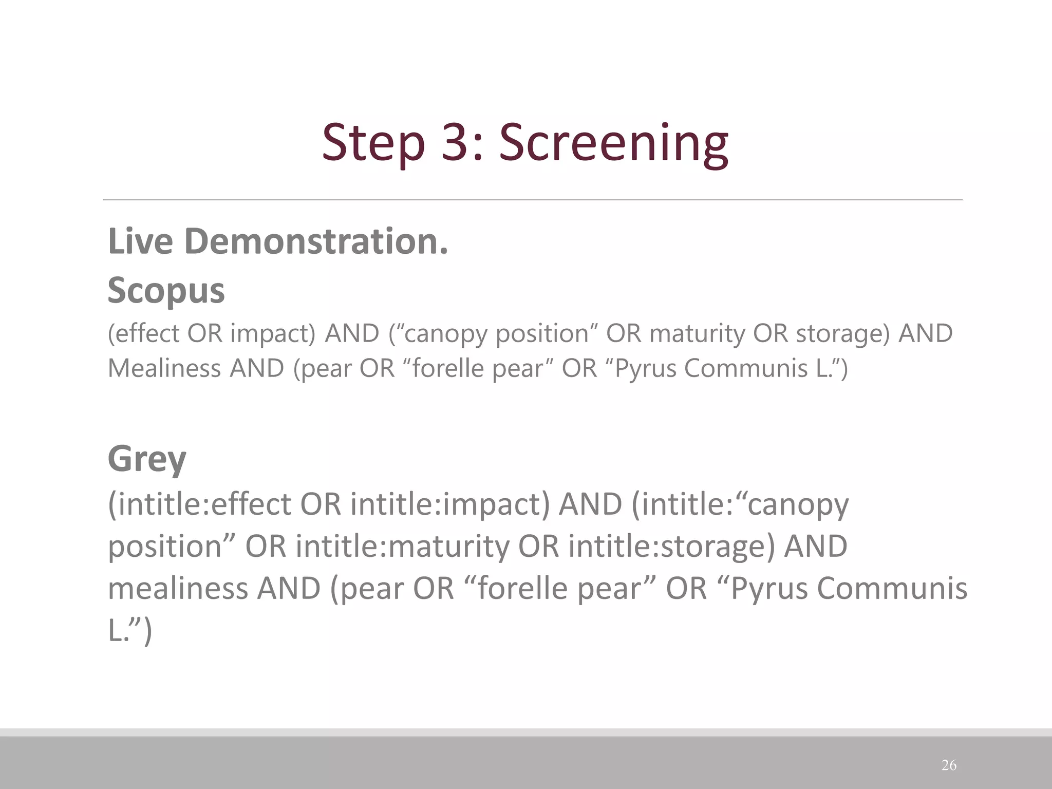 26
Live Demonstration.
Scopus
(effect OR impact) AND (“canopy position” OR maturity OR storage) AND
Mealiness AND (pear OR “forelle pear” OR “Pyrus Communis L.”)
Grey
(intitle:effect OR intitle:impact) AND (intitle:“canopy
position” OR intitle:maturity OR intitle:storage) AND
mealiness AND (pear OR “forelle pear” OR “Pyrus Communis
L.”)
Step 3: Screening
 