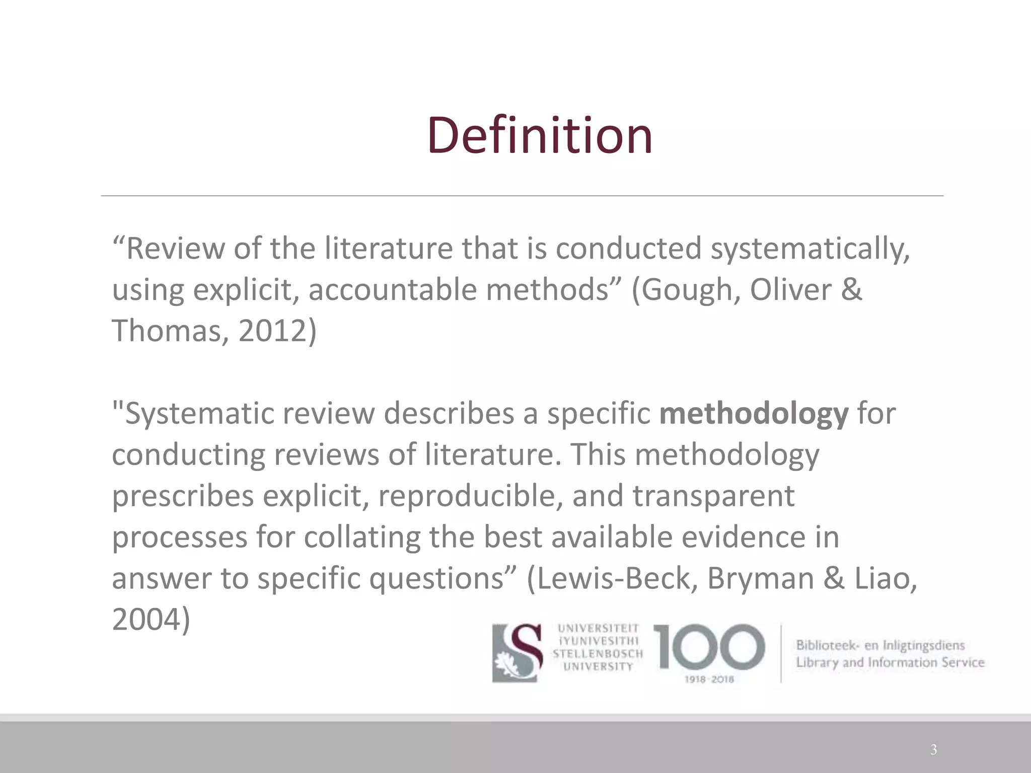 3
Definition
“Review of the literature that is conducted systematically,
using explicit, accountable methods” (Gough, Oliver &
Thomas, 2012)
"Systematic review describes a specific methodology for
conducting reviews of literature. This methodology
prescribes explicit, reproducible, and transparent
processes for collating the best available evidence in
answer to specific questions” (Lewis-Beck, Bryman & Liao,
2004)
 