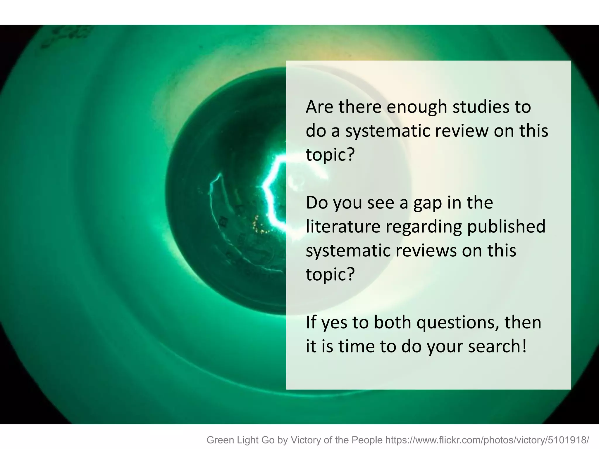 Green Light Go by Victory of the People https://www.flickr.com/photos/victory/5101918/
Are there enough studies to
do a systematic review on this
topic?
Do you see a gap in the
literature regarding published
systematic reviews on this
topic?
If yes to both questions, then
it is time to do your search!
 