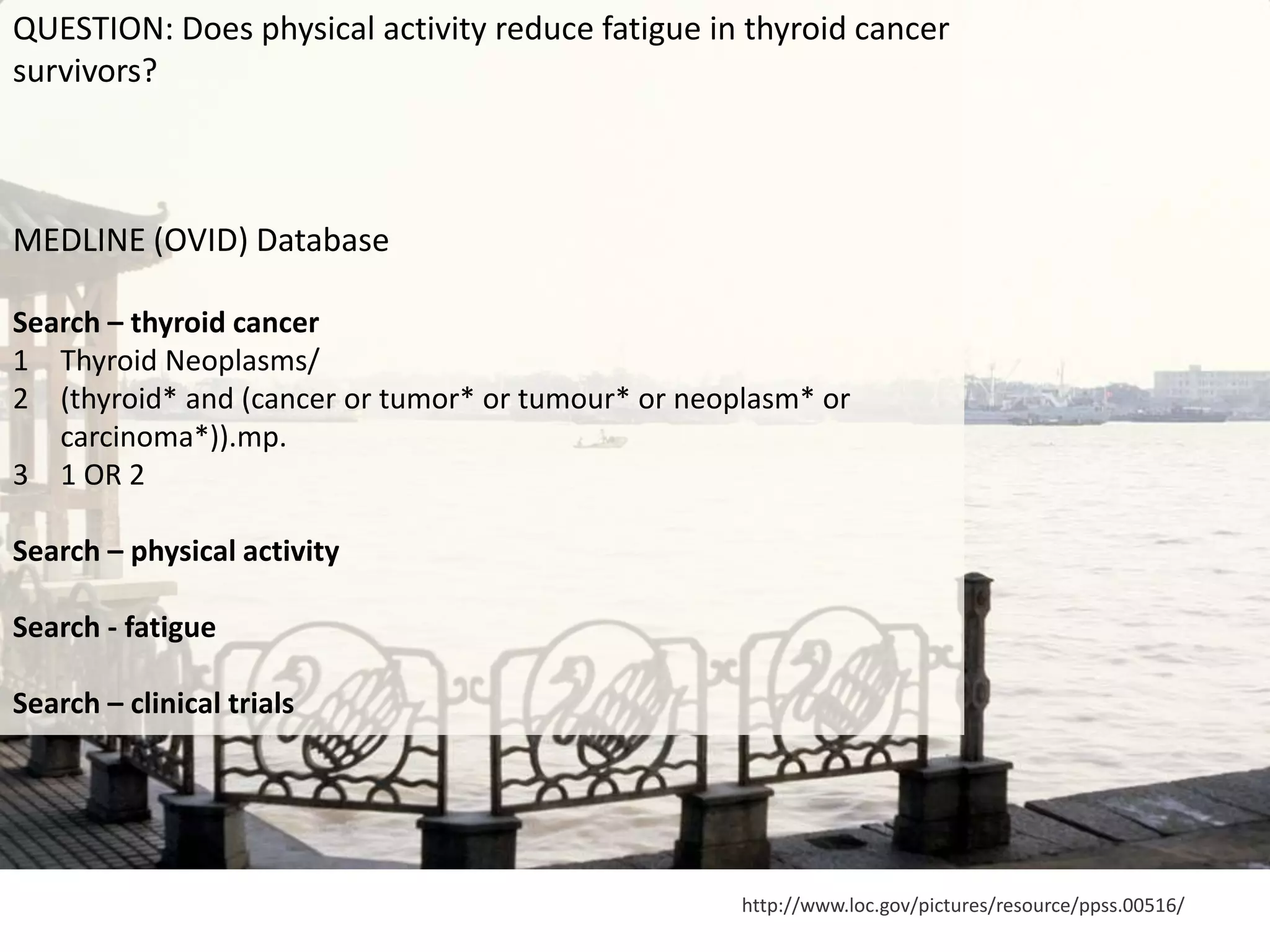 http://www.loc.gov/pictures/resource/ppss.00516/
QUESTION: Does physical activity reduce fatigue in thyroid cancer
survivors?
MEDLINE (OVID) Database
Search – thyroid cancer
1 Thyroid Neoplasms/
2 (thyroid* and (cancer or tumor* or tumour* or neoplasm* or
carcinoma*)).mp.
3 1 OR 2
Search – physical activity
Search - fatigue
Search – clinical trials
 