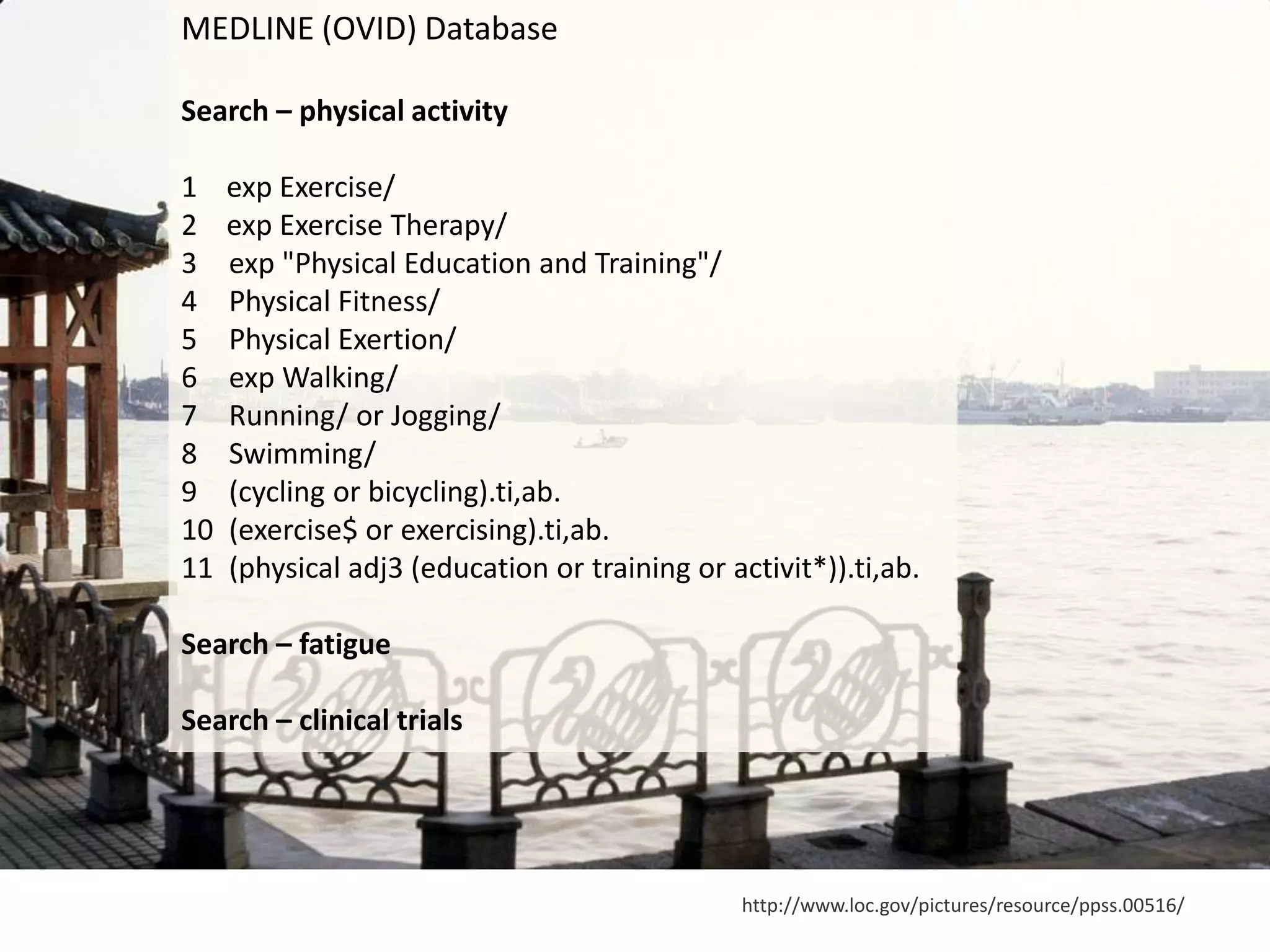 http://www.loc.gov/pictures/resource/ppss.00516/
MEDLINE (OVID) Database
Search – physical activity
1 exp Exercise/
2 exp Exercise Therapy/
3 exp "Physical Education and Training"/
4 Physical Fitness/
5 Physical Exertion/
6 exp Walking/
7 Running/ or Jogging/
8 Swimming/
9 (cycling or bicycling).ti,ab.
10 (exercise$ or exercising).ti,ab.
11 (physical adj3 (education or training or activit*)).ti,ab.
Search – fatigue
Search – clinical trials
 