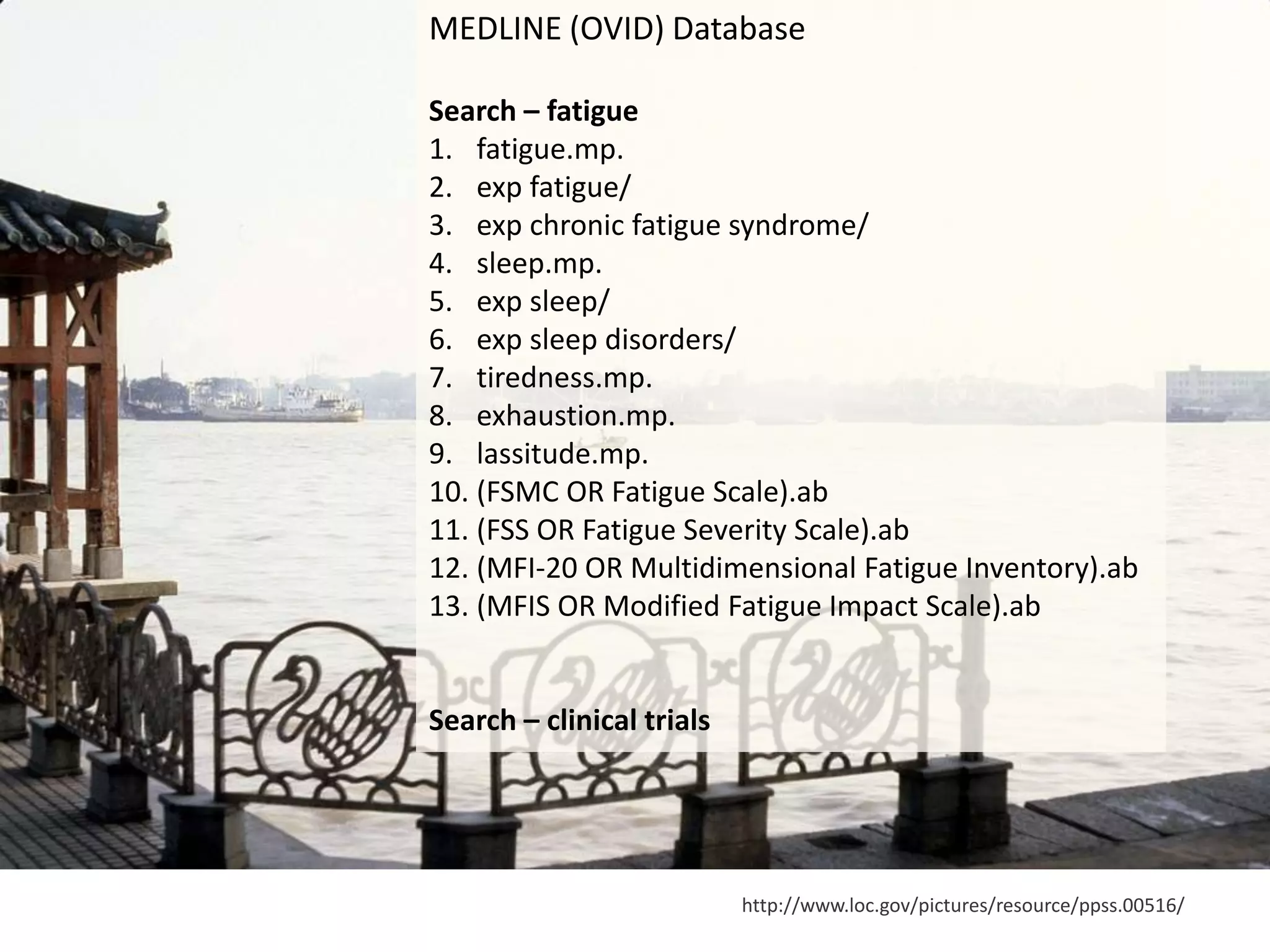 http://www.loc.gov/pictures/resource/ppss.00516/
MEDLINE (OVID) Database
Search – fatigue
1. fatigue.mp.
2. exp fatigue/
3. exp chronic fatigue syndrome/
4. sleep.mp.
5. exp sleep/
6. exp sleep disorders/
7. tiredness.mp.
8. exhaustion.mp.
9. lassitude.mp.
10. (FSMC OR Fatigue Scale).ab
11. (FSS OR Fatigue Severity Scale).ab
12. (MFI‐20 OR Multidimensional Fatigue Inventory).ab
13. (MFIS OR Modified Fatigue Impact Scale).ab
Search – clinical trials
 