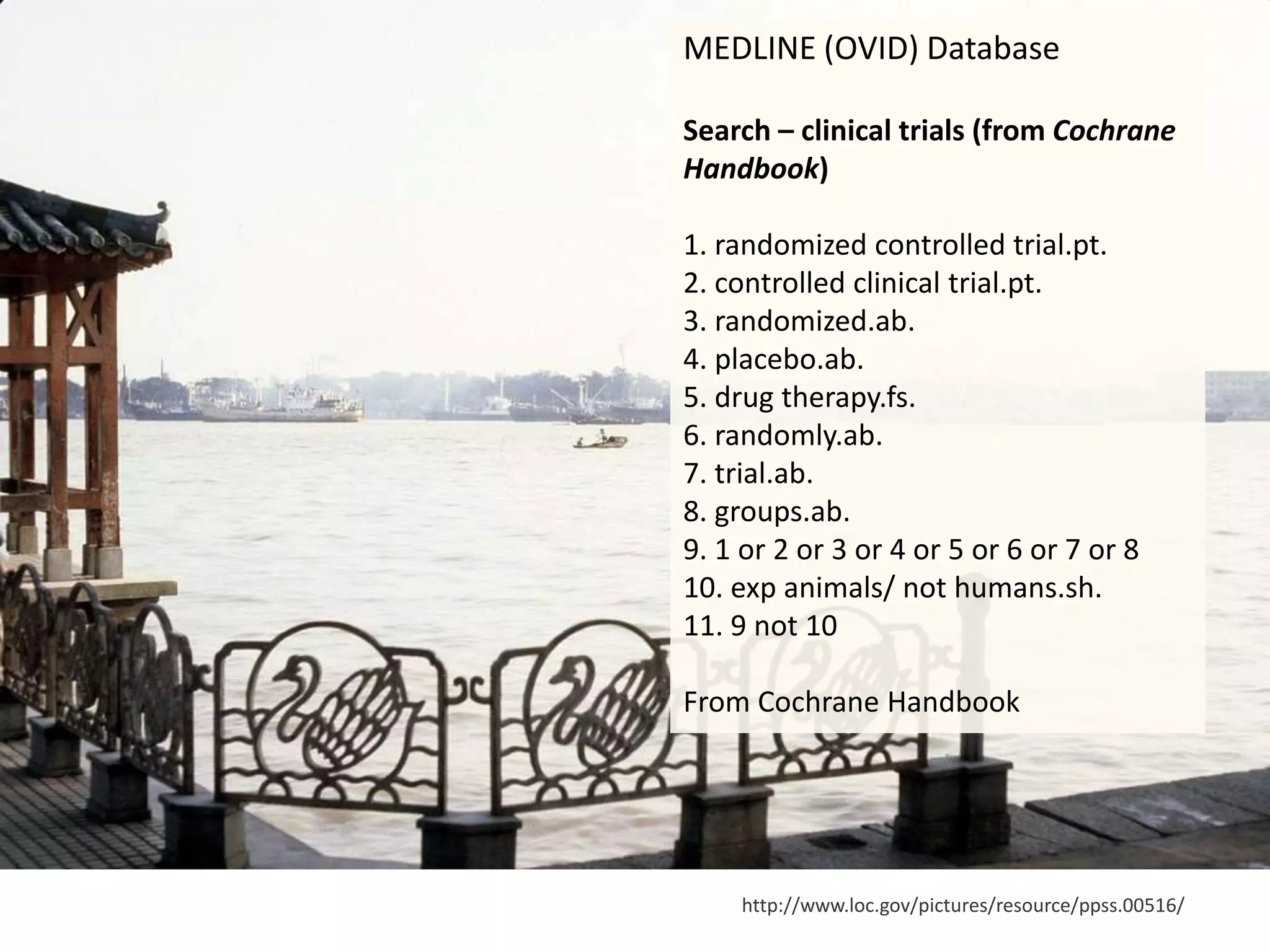 http://www.loc.gov/pictures/resource/ppss.00516/
MEDLINE (OVID) Database
Search – clinical trials (from Cochrane
Handbook)
1. randomized controlled trial.pt.
2. controlled clinical trial.pt.
3. randomized.ab.
4. placebo.ab.
5. drug therapy.fs.
6. randomly.ab.
7. trial.ab.
8. groups.ab.
9. 1 or 2 or 3 or 4 or 5 or 6 or 7 or 8
10. exp animals/ not humans.sh.
11. 9 not 10
From Cochrane Handbook
 