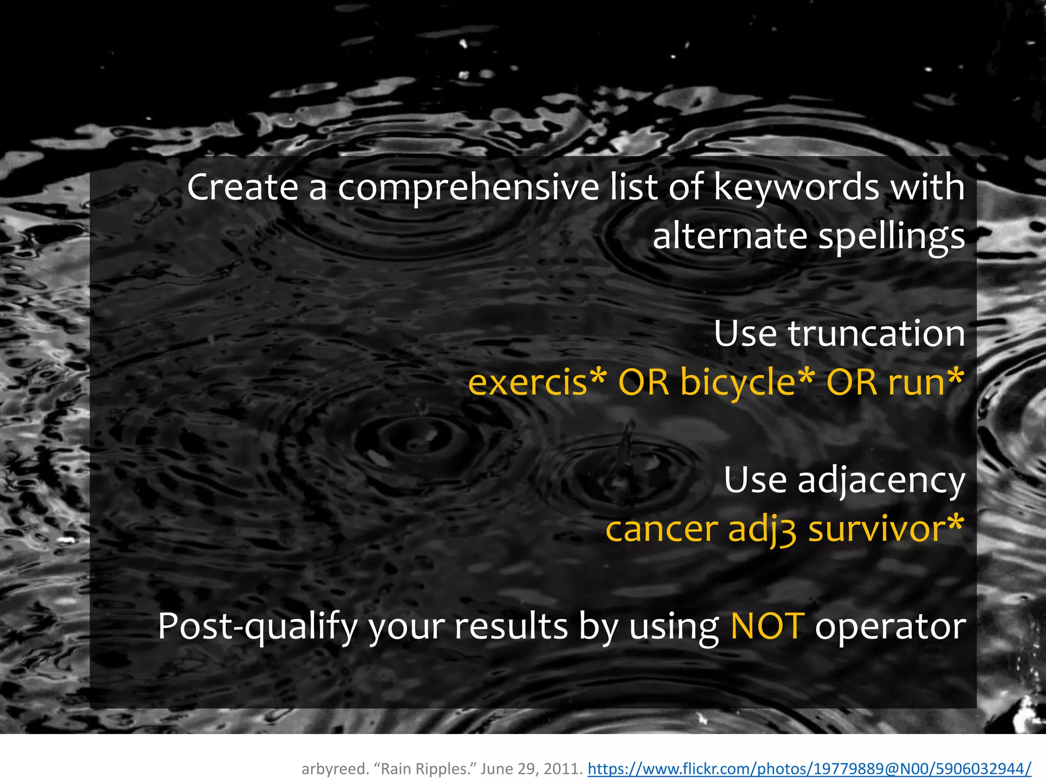 arbyreed. “Rain Ripples.” June 29, 2011. https://www.flickr.com/photos/19779889@N00/5906032944/
Create a comprehensive list of keywords with
alternate spellings
Use truncation
exercis* OR bicycle* OR run*
Use adjacency
cancer adj3 survivor*
Post-qualify your results by using NOT operator
 