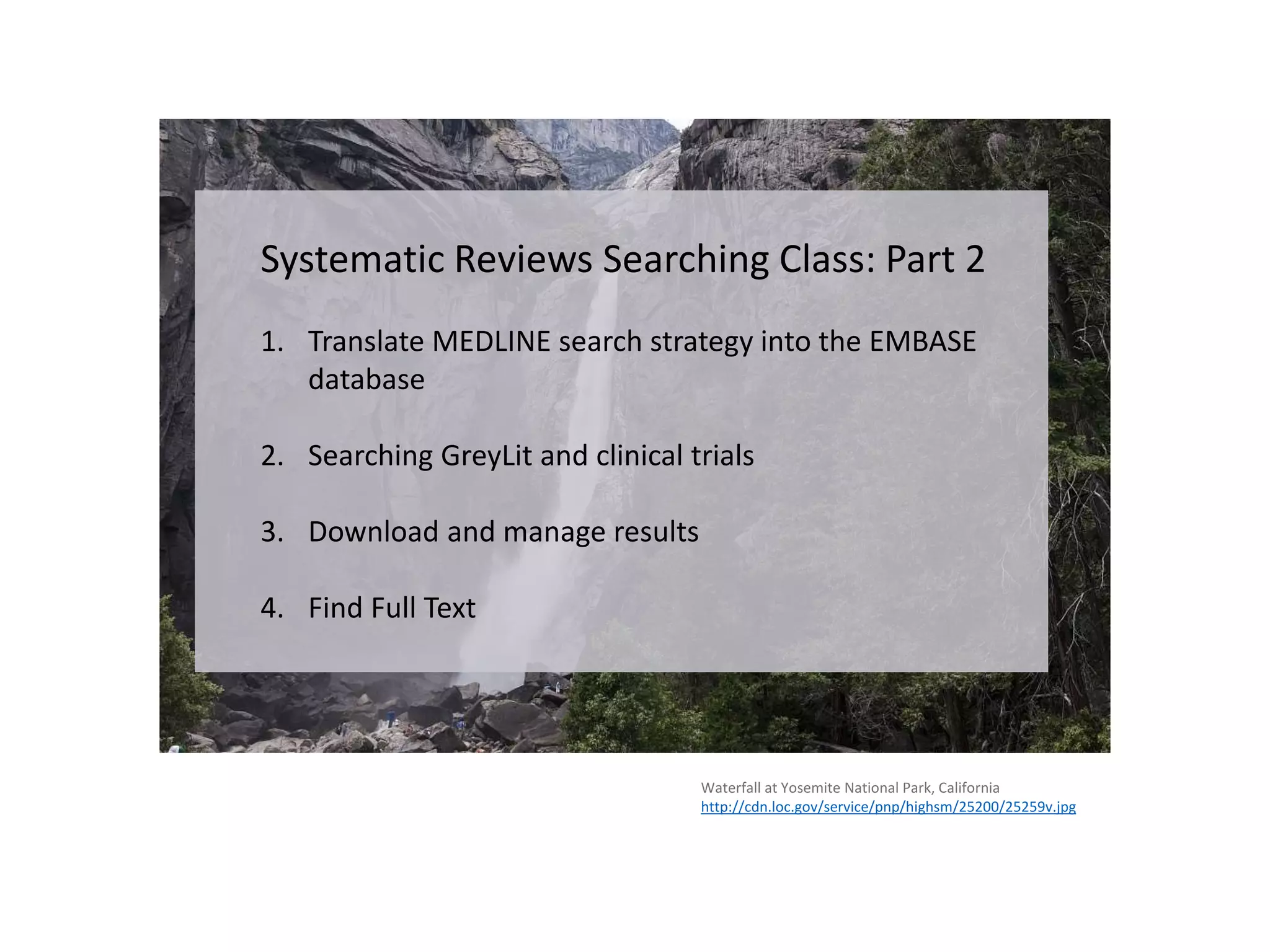 Waterfall at Yosemite National Park, California
http://cdn.loc.gov/service/pnp/highsm/25200/25259v.jpg
Systematic Reviews Searching Class: Part 2
1. Translate MEDLINE search strategy into the EMBASE
database
2. Searching GreyLit and clinical trials
3. Download and manage results
4. Find Full Text
 