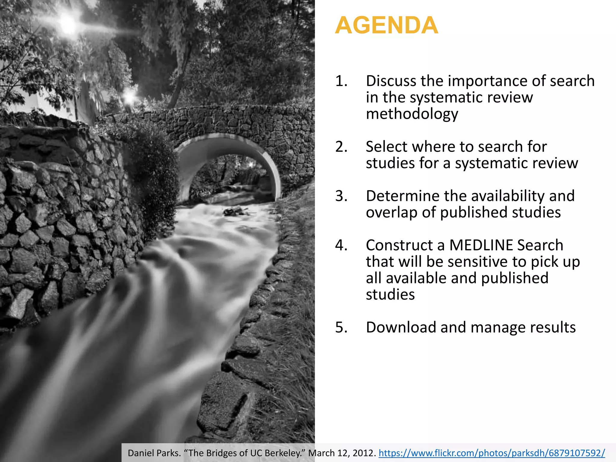 Daniel Parks. “The Bridges of UC Berkeley.” March 12, 2012. https://www.flickr.com/photos/parksdh/6879107592/
AGENDA
1. Discuss the importance of search
in the systematic review
methodology
2. Select where to search for
studies for a systematic review
3. Determine the availability and
overlap of published studies
4. Construct a MEDLINE Search
that will be sensitive to pick up
all available and published
studies
5. Download and manage results
 
