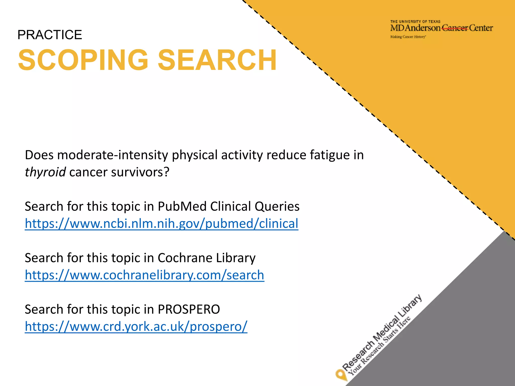 PRACTICE
SCOPING SEARCH
Does moderate-intensity physical activity reduce fatigue in
thyroid cancer survivors?
Search for this topic in PubMed Clinical Queries
https://www.ncbi.nlm.nih.gov/pubmed/clinical
Search for this topic in Cochrane Library
https://www.cochranelibrary.com/search
Search for this topic in PROSPERO
https://www.crd.york.ac.uk/prospero/
 