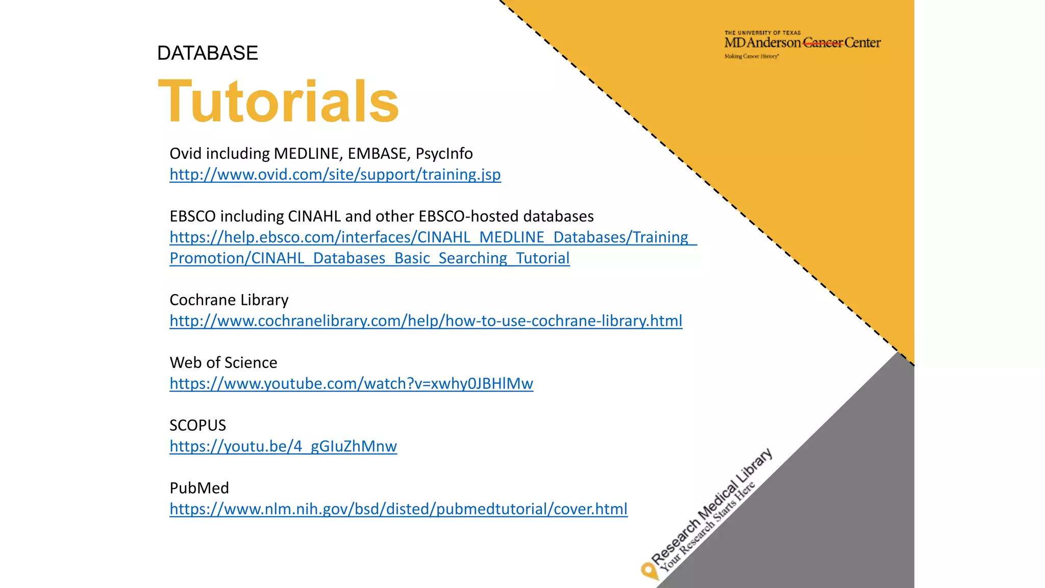 DATABASE
Tutorials
Ovid including MEDLINE, EMBASE, PsycInfo
http://www.ovid.com/site/support/training.jsp
EBSCO including CINAHL and other EBSCO-hosted databases
https://help.ebsco.com/interfaces/CINAHL_MEDLINE_Databases/Training_
Promotion/CINAHL_Databases_Basic_Searching_Tutorial
Cochrane Library
http://www.cochranelibrary.com/help/how-to-use-cochrane-library.html
Web of Science
https://www.youtube.com/watch?v=xwhy0JBHlMw
SCOPUS
https://youtu.be/4_gGIuZhMnw
PubMed
https://www.nlm.nih.gov/bsd/disted/pubmedtutorial/cover.html
 