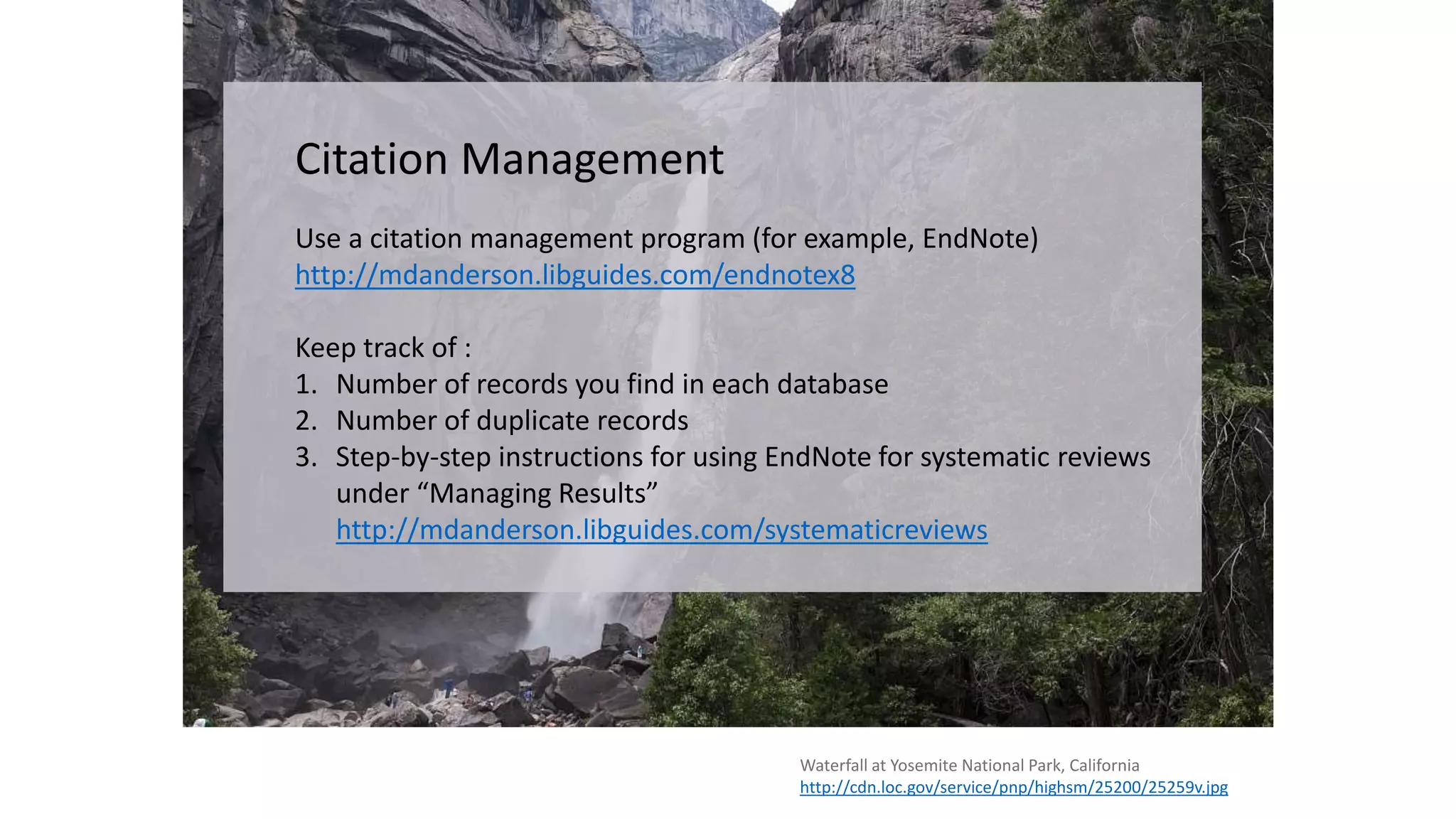 Waterfall at Yosemite National Park, California
http://cdn.loc.gov/service/pnp/highsm/25200/25259v.jpg
Citation Management
Use a citation management program (for example, EndNote)
http://mdanderson.libguides.com/endnotex8
Keep track of :
1. Number of records you find in each database
2. Number of duplicate records
3. Step-by-step instructions for using EndNote for systematic reviews
under “Managing Results”
http://mdanderson.libguides.com/systematicreviews
 