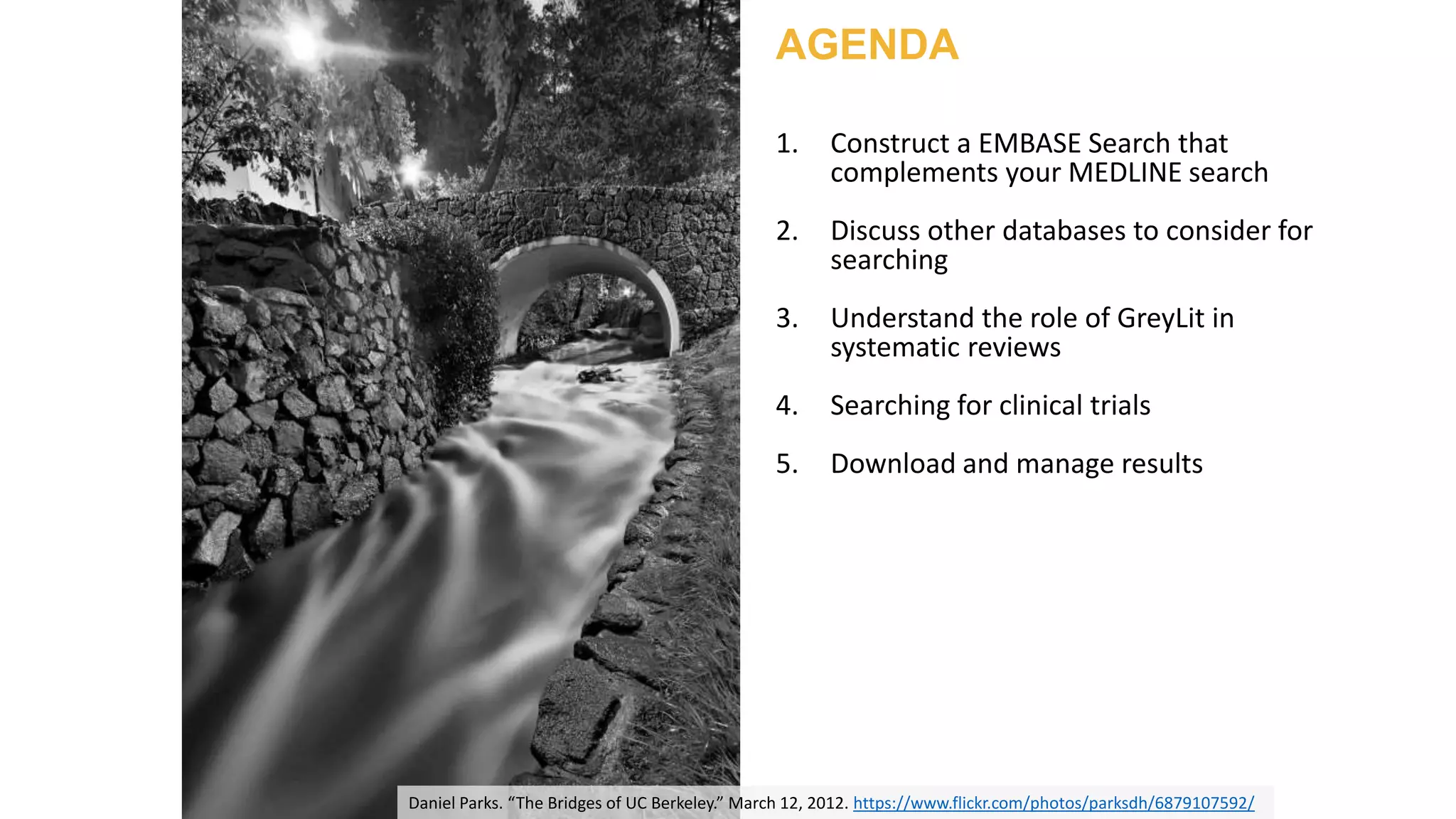 Daniel Parks. “The Bridges of UC Berkeley.” March 12, 2012. https://www.flickr.com/photos/parksdh/6879107592/
AGENDA
1. Construct a EMBASE Search that
complements your MEDLINE search
2. Discuss other databases to consider for
searching
3. Understand the role of GreyLit in
systematic reviews
4. Searching for clinical trials
5. Download and manage results
 