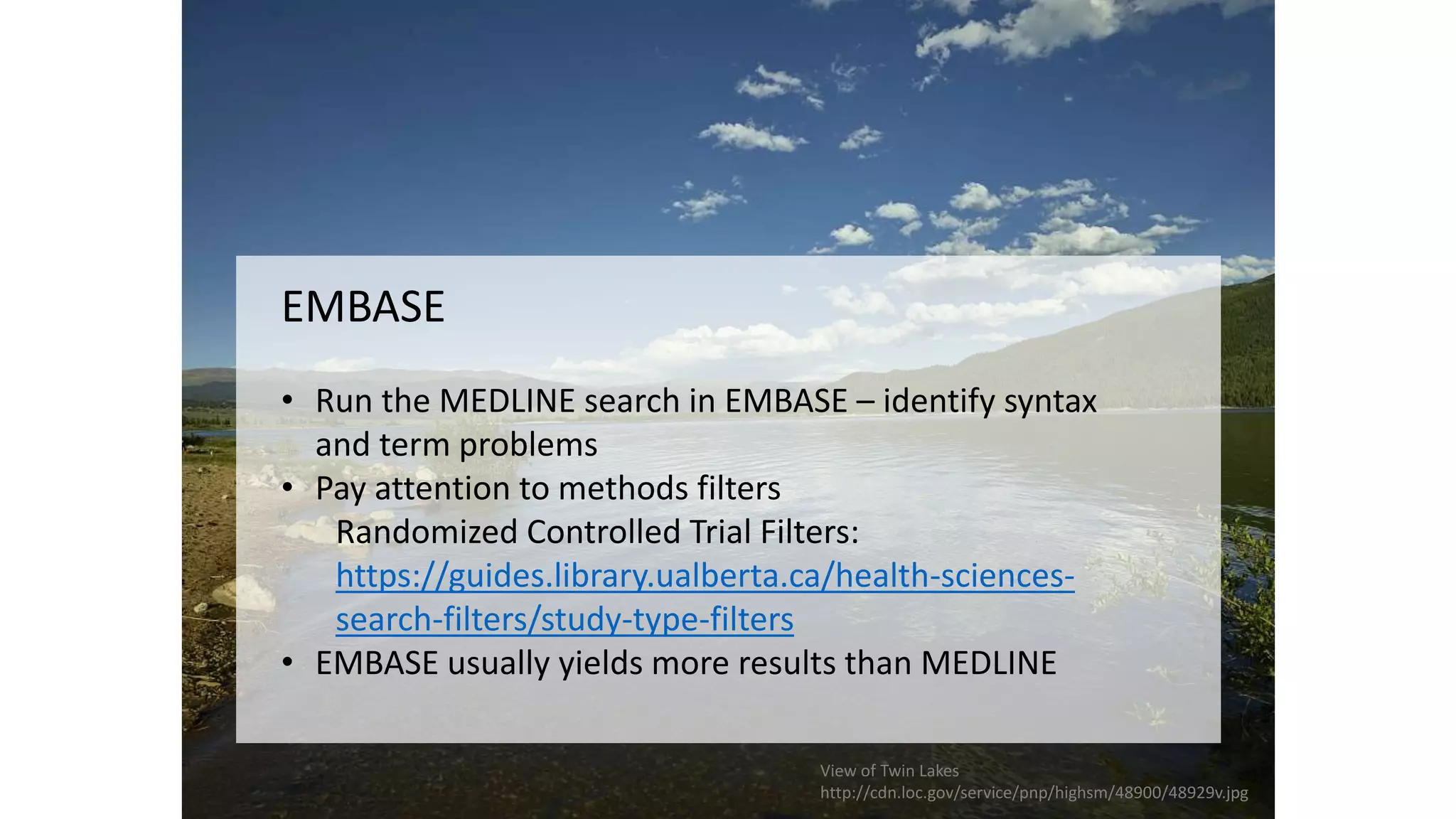 EMBASE
• Run the MEDLINE search in EMBASE – identify syntax
and term problems
• Pay attention to methods filters
Randomized Controlled Trial Filters:
https://guides.library.ualberta.ca/health-sciences-
search-filters/study-type-filters
• EMBASE usually yields more results than MEDLINE
View of Twin Lakes
http://cdn.loc.gov/service/pnp/highsm/48900/48929v.jpg
 