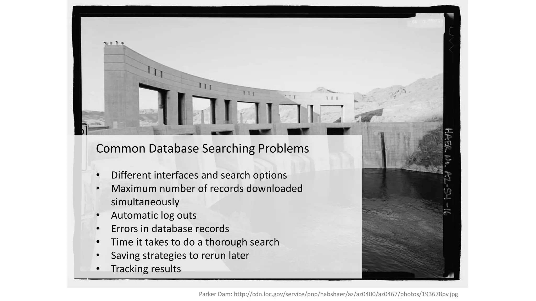 Parker Dam: http://cdn.loc.gov/service/pnp/habshaer/az/az0400/az0467/photos/193678pv.jpg
Common Database Searching Problems
• Different interfaces and search options
• Maximum number of records downloaded
simultaneously
• Automatic log outs
• Errors in database records
• Time it takes to do a thorough search
• Saving strategies to rerun later
• Tracking results
 