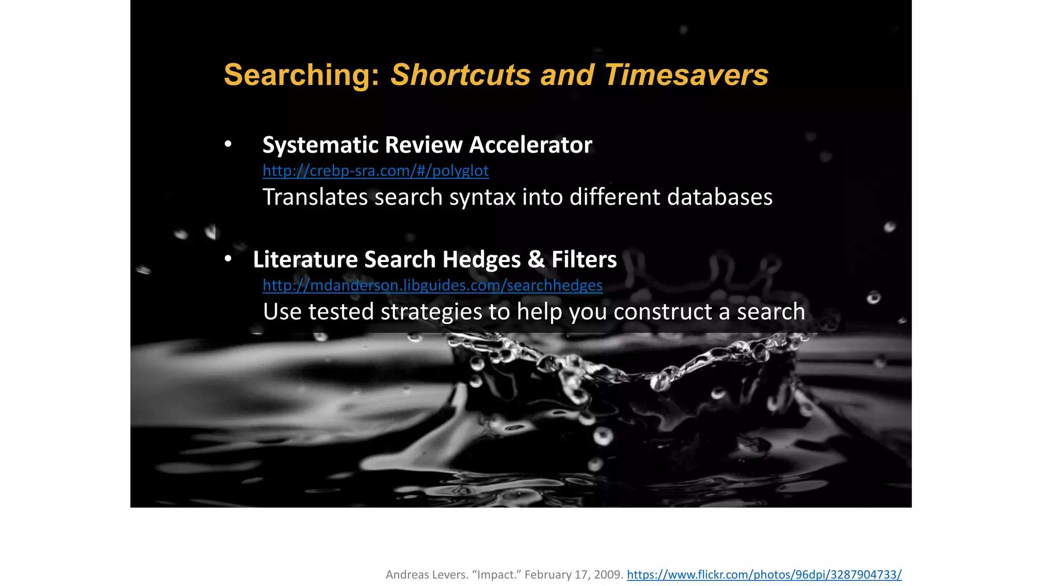 Andreas Levers. “Impact.” February 17, 2009. https://www.flickr.com/photos/96dpi/3287904733/
Searching: Shortcuts and Timesavers
• Systematic Review Accelerator
http://crebp-sra.com/#/polyglot
Translates search syntax into different databases
• Literature Search Hedges & Filters
http://mdanderson.libguides.com/searchhedges
Use tested strategies to help you construct a search
 