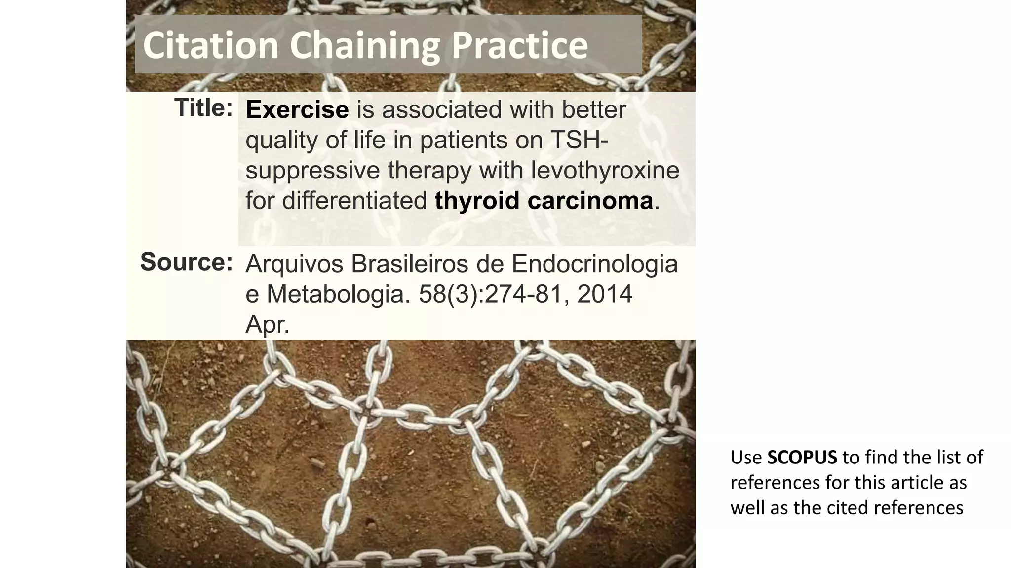 Title: Exercise is associated with better
quality of life in patients on TSH-
suppressive therapy with levothyroxine
for differentiated thyroid carcinoma.
Source: Arquivos Brasileiros de Endocrinologia
e Metabologia. 58(3):274-81, 2014
Apr.
Citation Chaining Practice
Use SCOPUS to find the list of
references for this article as
well as the cited references
 