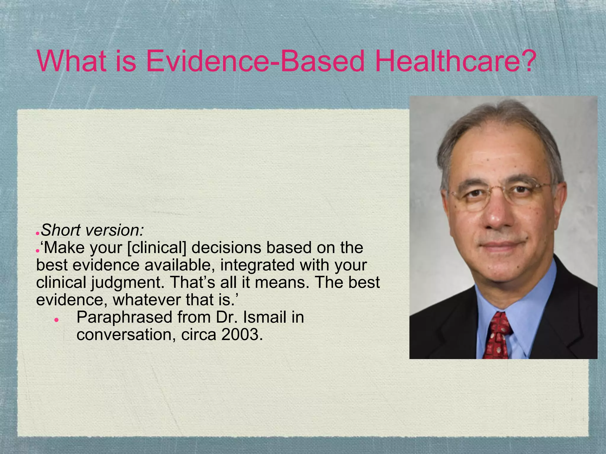 What is Evidence-Based Healthcare?




●Short version:
●‘Make your [clinical] decisions based on the

best evidence available, integrated with your
clinical judgment. That’s all it means. The best
evidence, whatever that is.’
   ●  Paraphrased from Dr. Ismail in
      conversation, circa 2003.
 