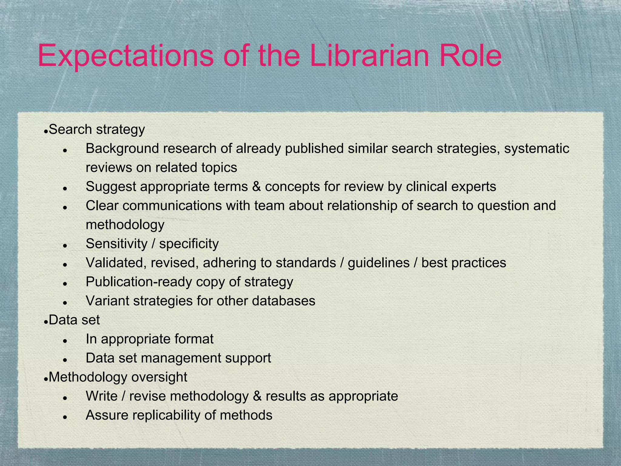 Expectations of the Librarian Role

●Search strategy
   ●   Background research of already published similar search strategies, systematic
       reviews on related topics
   ●   Suggest appropriate terms & concepts for review by clinical experts
   ●   Clear communications with team about relationship of search to question and
       methodology
   ●   Sensitivity / specificity
   ●   Validated, revised, adhering to standards / guidelines / best practices
   ●   Publication-ready copy of strategy
   ●   Variant strategies for other databases
●Data set

   ●   In appropriate format
   ●   Data set management support
●Methodology oversight

   ●   Write / revise methodology & results as appropriate
   ●   Assure replicability of methods
 