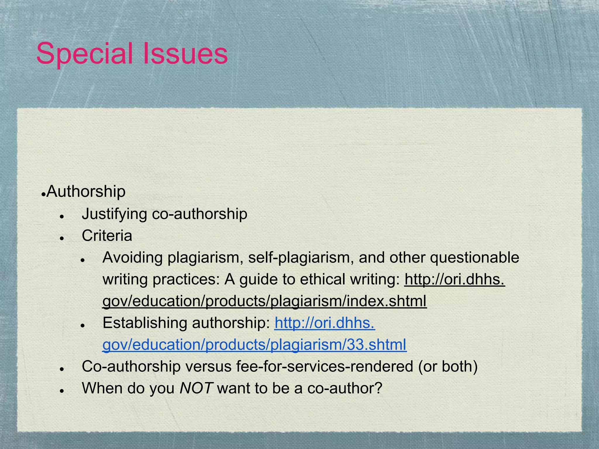 Special Issues



Authorship
●

 ●  Justifying co-authorship
 ●  Criteria
    ●  Avoiding plagiarism, self-plagiarism, and other questionable
       writing practices: A guide to ethical writing: http://ori.dhhs.
       gov/education/products/plagiarism/index.shtml
    ●  Establishing authorship: http://ori.dhhs.
       gov/education/products/plagiarism/33.shtml
 ●  Co-authorship versus fee-for-services-rendered (or both)
 ●  When do you NOT want to be a co-author?
 