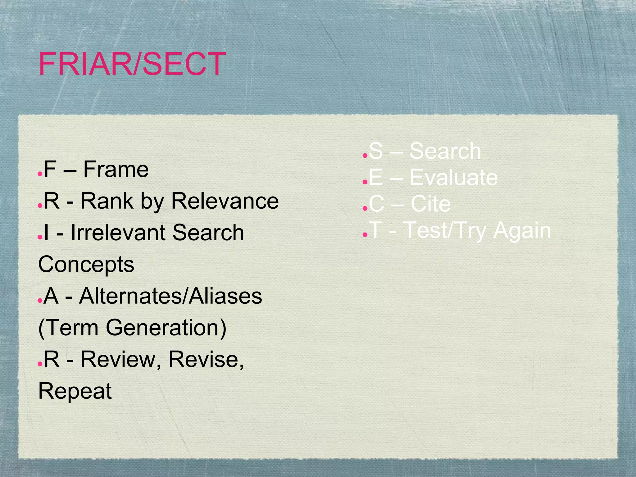 FRIAR/SECT

                          ●S – Search
●F – Frame                ●E – Evaluate

●R - Rank by Relevance    ●C – Cite

●I - Irrelevant Search    ●T - Test/Try Again


Concepts
●A - Alternates/Aliases

(Term Generation)
●R - Review, Revise,

Repeat
 