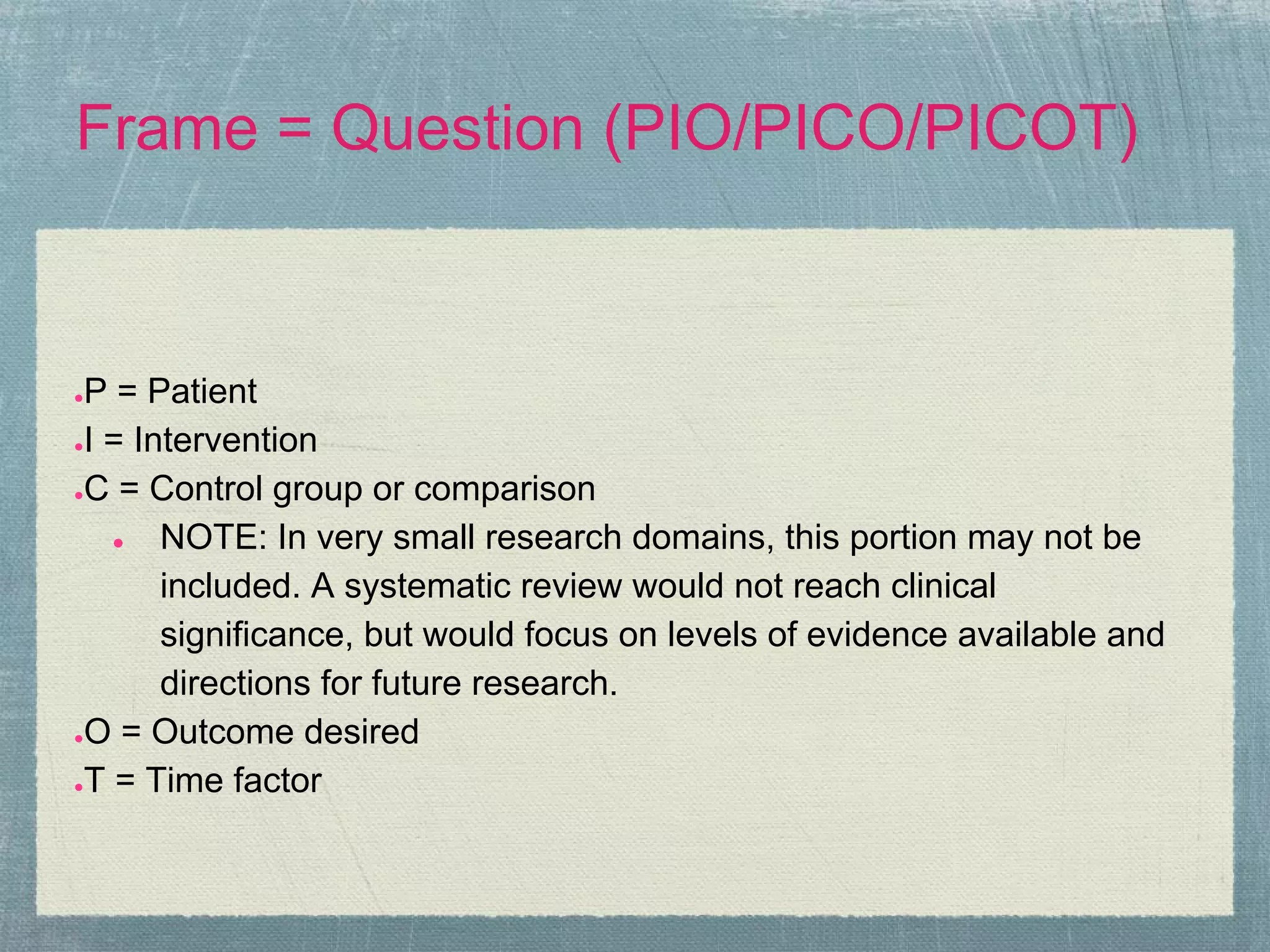Frame = Question (PIO/PICO/PICOT)


●P = Patient
●I = Intervention

●C = Control group or comparison

   ●   NOTE: In very small research domains, this portion may not be
       included. A systematic review would not reach clinical
       significance, but would focus on levels of evidence available and
       directions for future research.
●O = Outcome desired

●T = Time factor
 