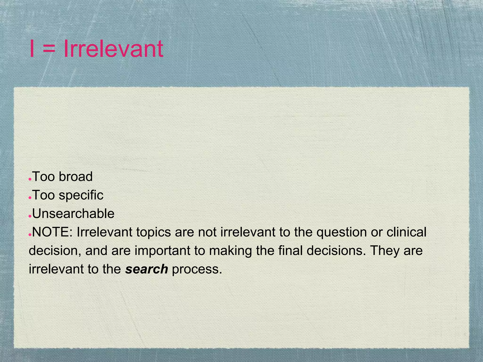 I = Irrelevant




●Too broad
●Too specific

●Unsearchable

●NOTE: Irrelevant topics are not irrelevant to the question or clinical

decision, and are important to making the final decisions. They are
irrelevant to the search process.
 