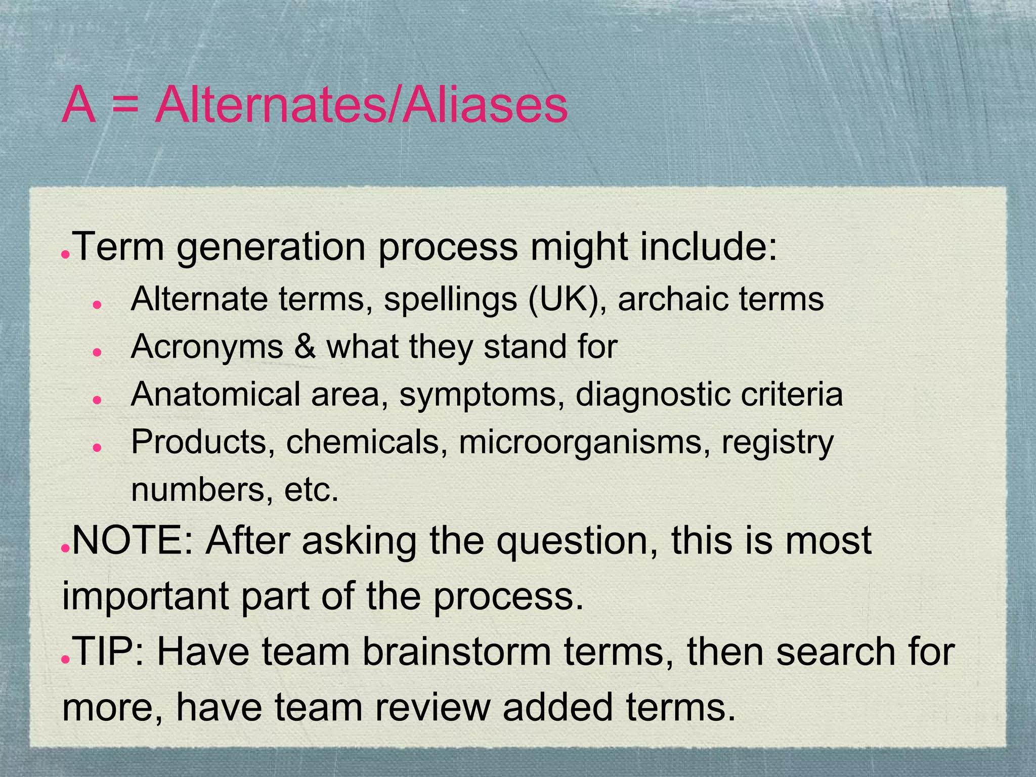 A = Alternates/Aliases

●   Term generation process might include:
     ●   Alternate terms, spellings (UK), archaic terms
     ●   Acronyms & what they stand for
     ●   Anatomical area, symptoms, diagnostic criteria
     ●   Products, chemicals, microorganisms, registry
         numbers, etc.
●NOTE: After asking the question, this is most
important part of the process.
●TIP: Have team brainstorm terms, then search for

more, have team review added terms.
 