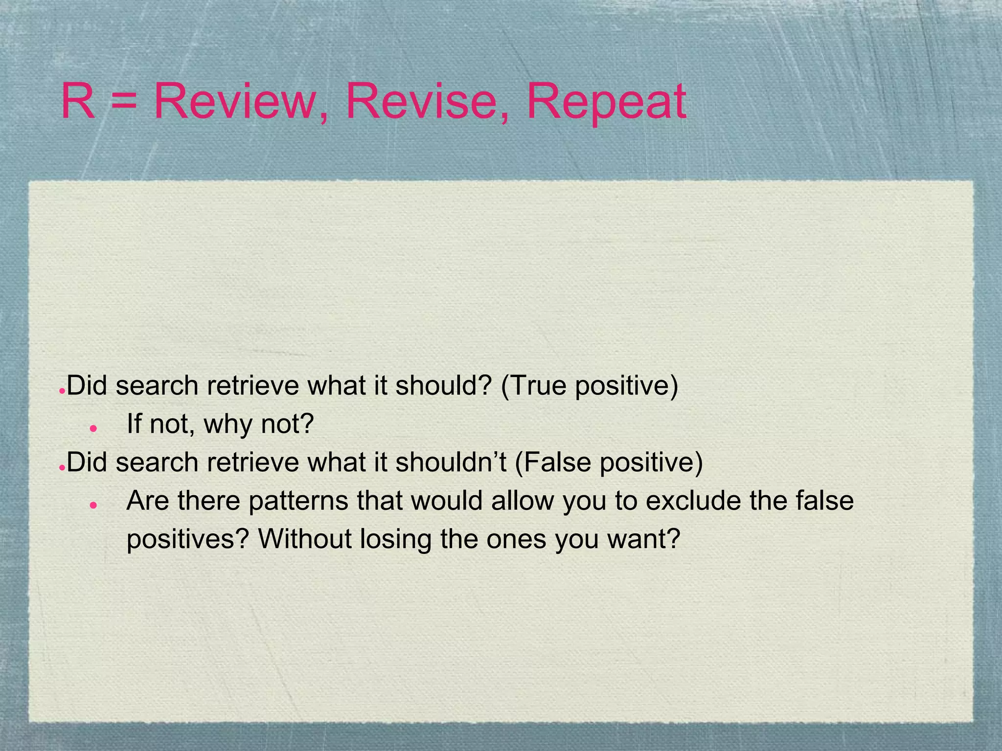 R = Review, Revise, Repeat




●Did search retrieve what it should? (True positive)
  ●   If not, why not?
●Did search retrieve what it shouldn’t (False positive)

  ●   Are there patterns that would allow you to exclude the false
      positives? Without losing the ones you want?
 