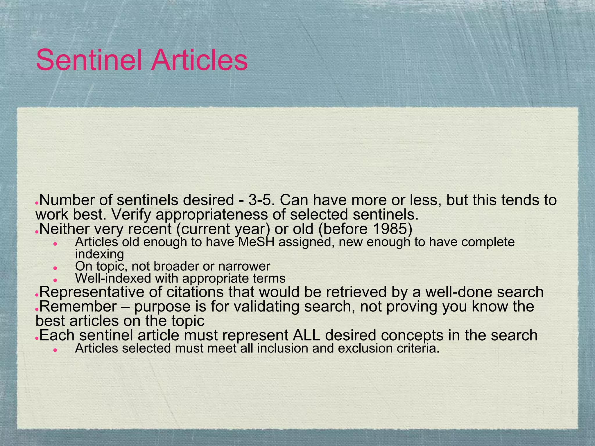 Sentinel Articles



●Number of sentinels desired - 3-5. Can have more or less, but this tends to
work best. Verify appropriateness of selected sentinels.
●Neither very recent (current year) or old (before 1985)
    ●   Articles old enough to have MeSH assigned, new enough to have complete
        indexing
    ●   On topic, not broader or narrower
    ●   Well-indexed with appropriate terms
●Representative of citations that would be retrieved by a well-done search
●Remember – purpose is for validating search, not proving you know the
best articles on the topic
●Each sentinel article must represent ALL desired concepts in the search
    ●   Articles selected must meet all inclusion and exclusion criteria.
 