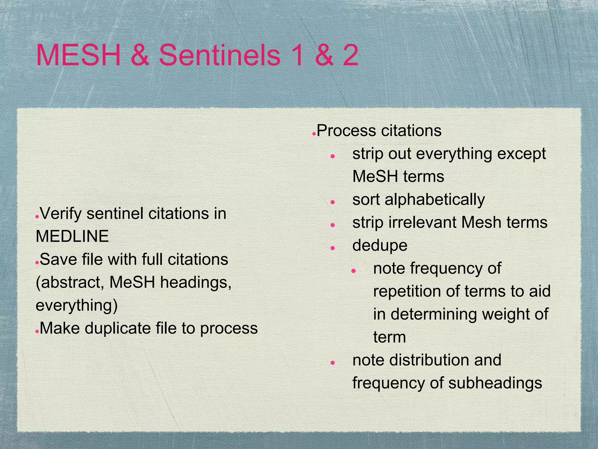 MESH & Sentinels 1 & 2

                                  Process citations
                                  ●

                                   ●  strip out everything except
                                      MeSH terms
                                   ●  sort alphabetically
●Verify sentinel citations in
                                   ●  strip irrelevant Mesh terms
MEDLINE
                                   ●  dedupe
●Save file with full citations
                                      ●   note frequency of
(abstract, MeSH headings,
                                          repetition of terms to aid
everything)
                                          in determining weight of
●Make duplicate file to process
                                          term
                                   ●  note distribution and
                                      frequency of subheadings
 