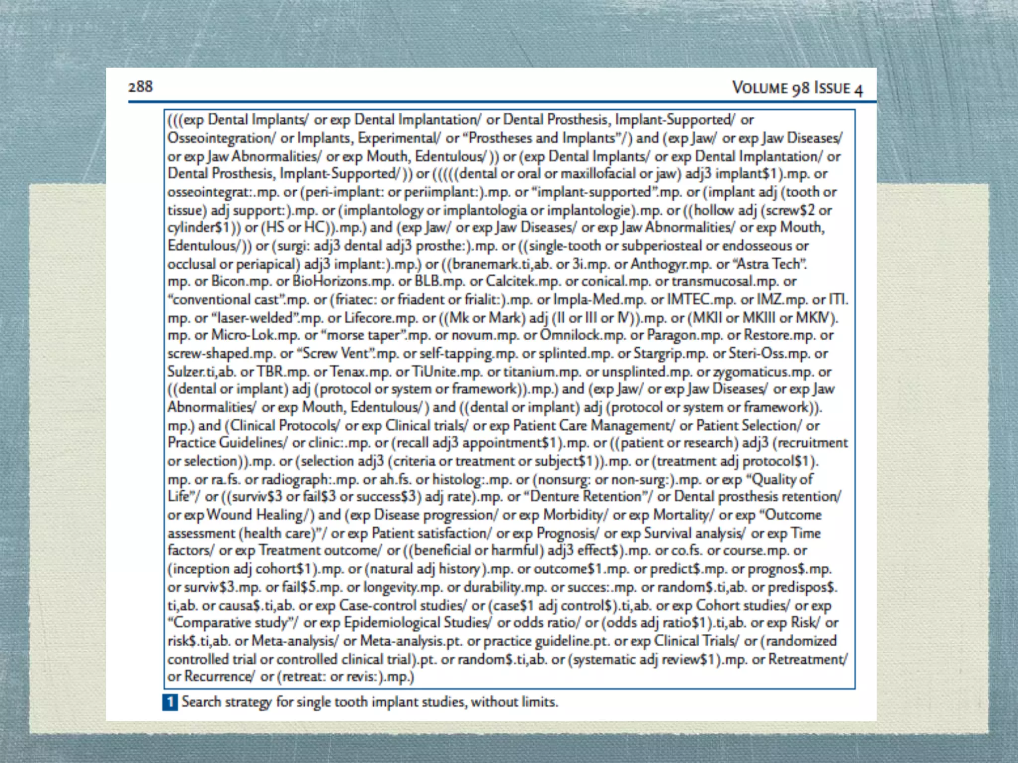 Systematic Review Search
Strategy Example


●Torabinejad M, Anderson P, Bader J, Brown LJ, Chen
LH, Goodacre CJ, Kattadiyil MT, Kutsenko D, Lozada J,
Patel R, Petersen F, Puterman I, White SN. Outcomes of
root canal treatment and restoration, implant-supported
single crowns, fixed partial dentures, and extraction
without replacement: a systematic review. J Prosthet
Dent. 2007 Oct;98(4):285-311. PMID: 17936128
 