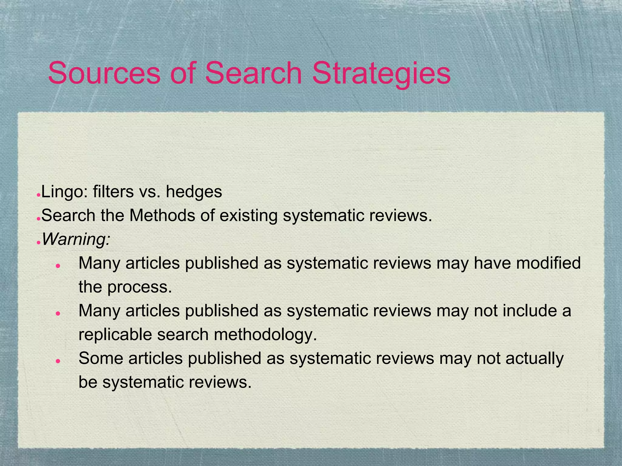 Sources of Search Strategies


●Lingo: filters vs. hedges
●Search the Methods of existing systematic reviews.

●Warning:

   ● Many articles published as systematic reviews may have modified
     the process.
   ● Many articles published as systematic reviews may not include a
     replicable search methodology.
   ● Some articles published as systematic reviews may not actually
     be systematic reviews.
 