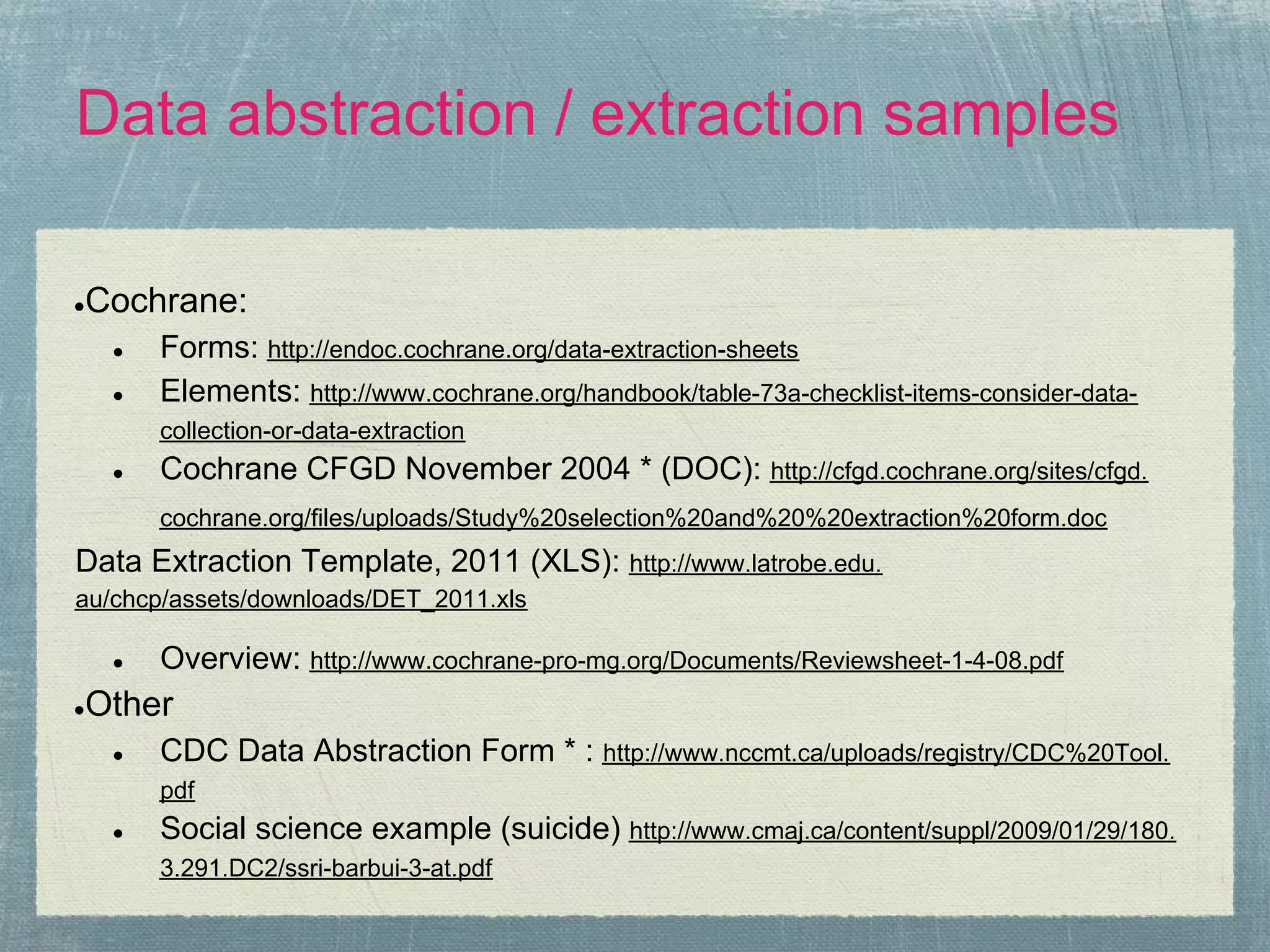 Data abstraction / extraction samples

Cochrane:
●

    ●   Forms: http://endoc.cochrane.org/data-extraction-sheets
    ●   Elements: http://www.cochrane.org/handbook/table-73a-checklist-items-consider-data-
        collection-or-data-extraction
    ●   Cochrane CFGD November 2004 * (DOC): http://cfgd.cochrane.org/sites/cfgd.
        cochrane.org/files/uploads/Study%20selection%20and%20%20extraction%20form.doc
Data Extraction Template, 2011 (XLS): http://www.latrobe.edu.
au/chcp/assets/downloads/DET_2011.xls

    ●   Overview: http://www.cochrane-pro-mg.org/Documents/Reviewsheet-1-4-08.pdf
Other
●

    ●   CDC Data Abstraction Form * : http://www.nccmt.ca/uploads/registry/CDC%20Tool.
        pdf
    ●   Social science example (suicide) http://www.cmaj.ca/content/suppl/2009/01/29/180.
        3.291.DC2/ssri-barbui-3-at.pdf
 