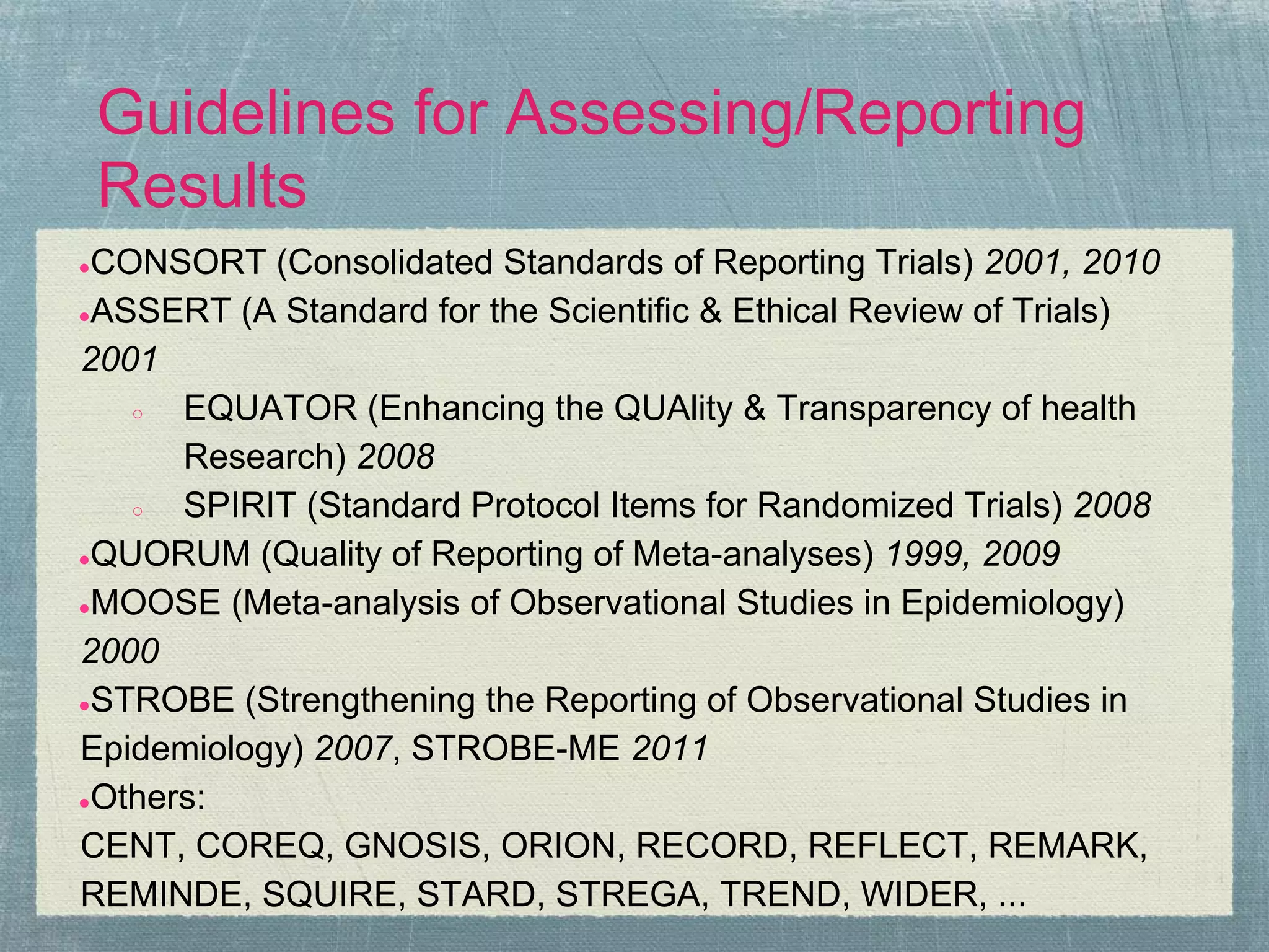 Guidelines for Assessing/Reporting
    Results
●CONSORT (Consolidated Standards of Reporting Trials) 2001, 2010
●ASSERT (A Standard for the Scientific & Ethical Review of Trials)

2001
   ○  EQUATOR (Enhancing the QUAlity & Transparency of health
      Research) 2008
   ○  SPIRIT (Standard Protocol Items for Randomized Trials) 2008
●QUORUM (Quality of Reporting of Meta-analyses) 1999, 2009

●MOOSE (Meta-analysis of Observational Studies in Epidemiology)

2000
●STROBE (Strengthening the Reporting of Observational Studies in

Epidemiology) 2007, STROBE-ME 2011
●Others:

CENT, COREQ, GNOSIS, ORION, RECORD, REFLECT, REMARK,
REMINDE, SQUIRE, STARD, STREGA, TREND, WIDER, ...
 