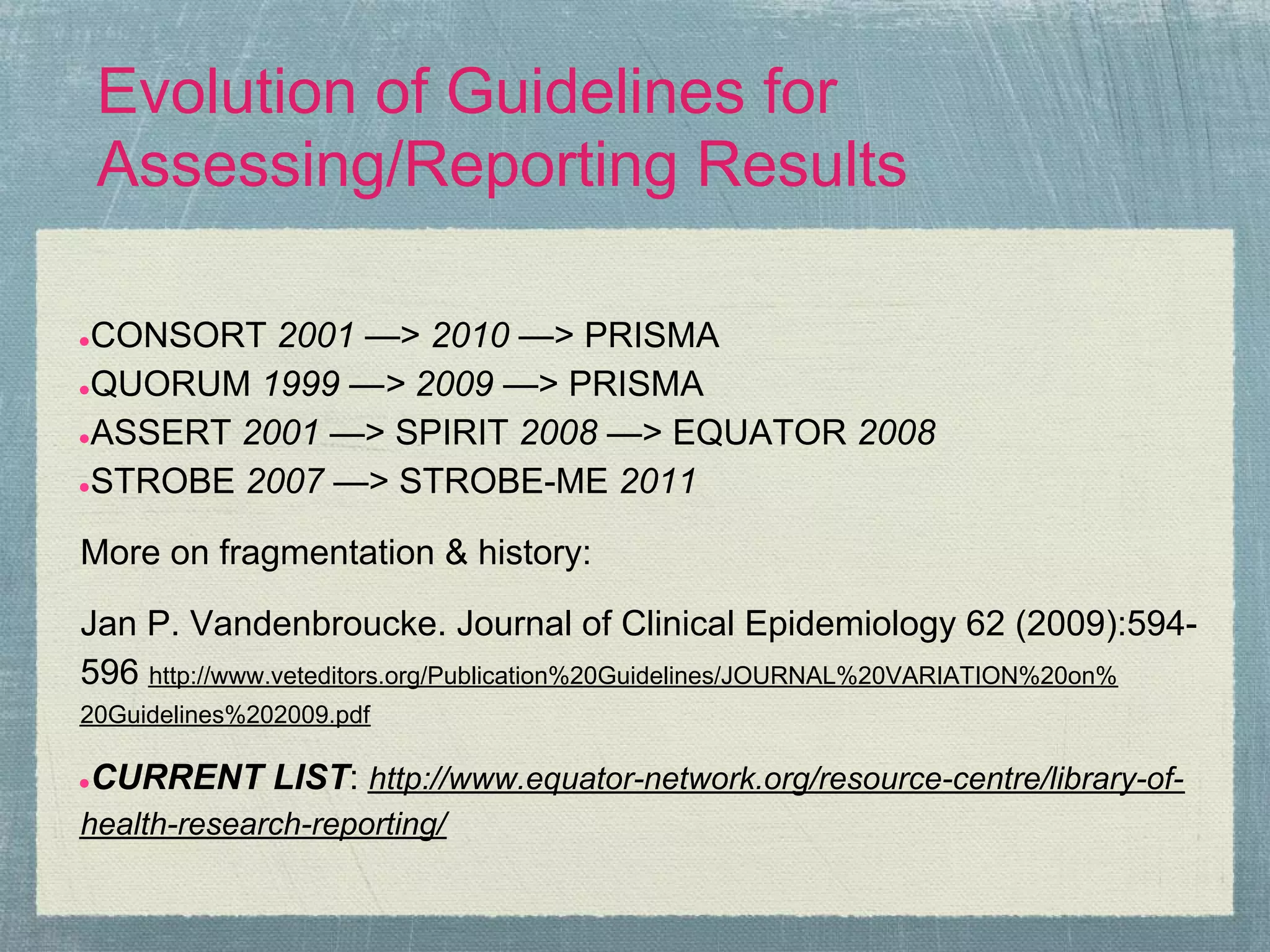 Evolution of Guidelines for
    Assessing/Reporting Results

●CONSORT 2001 —> 2010 —> PRISMA
●QUORUM 1999 —> 2009 —> PRISMA

●ASSERT 2001 —> SPIRIT 2008 —> EQUATOR 2008

●STROBE 2007 —> STROBE-ME 2011


More on fragmentation & history:

Jan P. Vandenbroucke. Journal of Clinical Epidemiology 62 (2009):594-
596 http://www.veteditors.org/Publication%20Guidelines/JOURNAL%20VARIATION%20on%
20Guidelines%202009.pdf

CURRENT LIST: http://www.equator-network.org/resource-centre/library-of-
●

health-research-reporting/
 