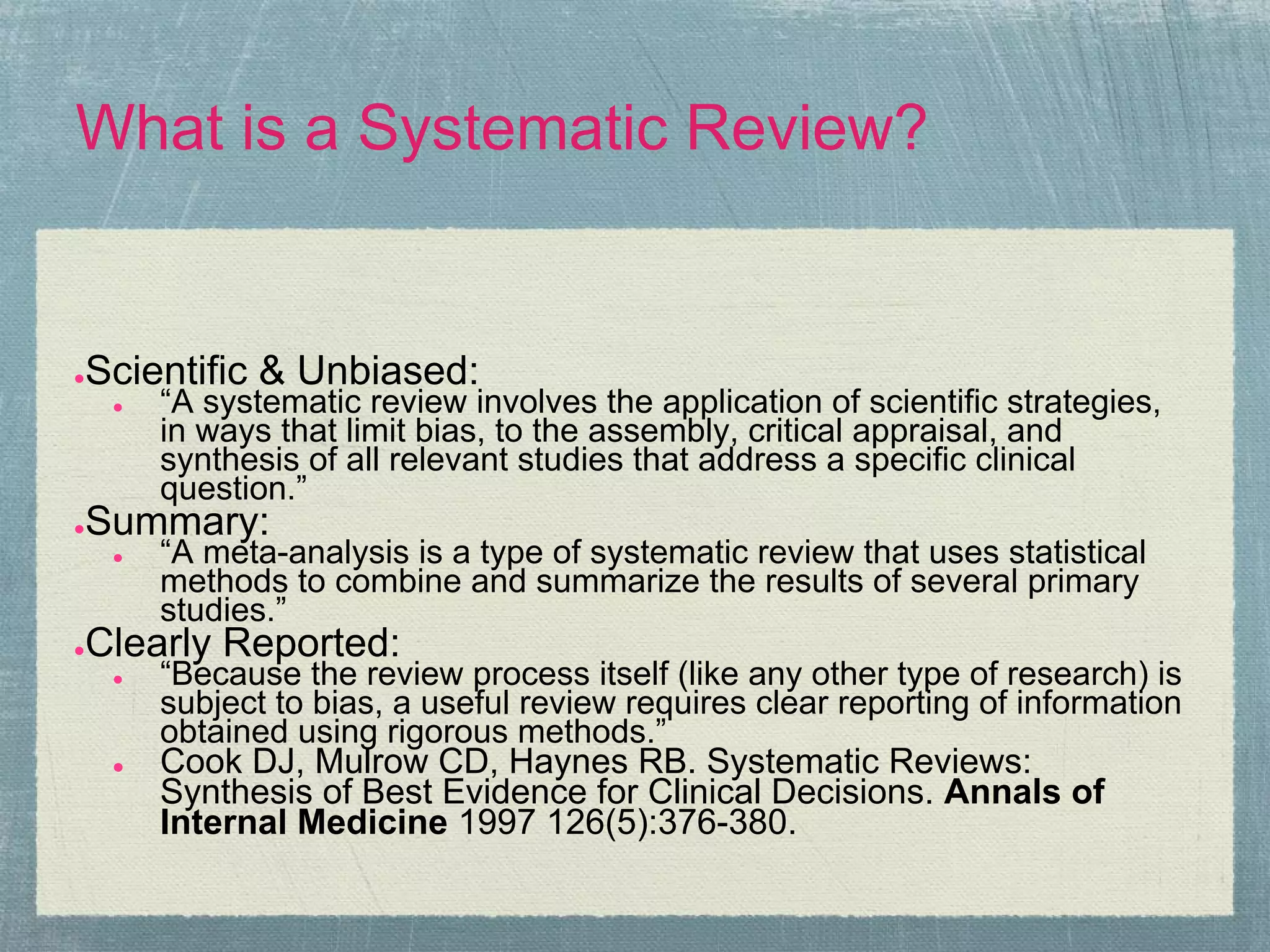 What is a Systematic Review?


Scientific & Unbiased:
●
    ●   “A systematic review involves the application of scientific strategies,
        in ways that limit bias, to the assembly, critical appraisal, and
        synthesis of all relevant studies that address a specific clinical
        question.”
Summary:
●
    ●   “A meta-analysis is a type of systematic review that uses statistical
        methods to combine and summarize the results of several primary
        studies.”
Clearly Reported:
●
    ●   “Because the review process itself (like any other type of research) is
        subject to bias, a useful review requires clear reporting of information
        obtained using rigorous methods.”
    ●   Cook DJ, Mulrow CD, Haynes RB. Systematic Reviews:
        Synthesis of Best Evidence for Clinical Decisions. Annals of
        Internal Medicine 1997 126(5):376-380.
 