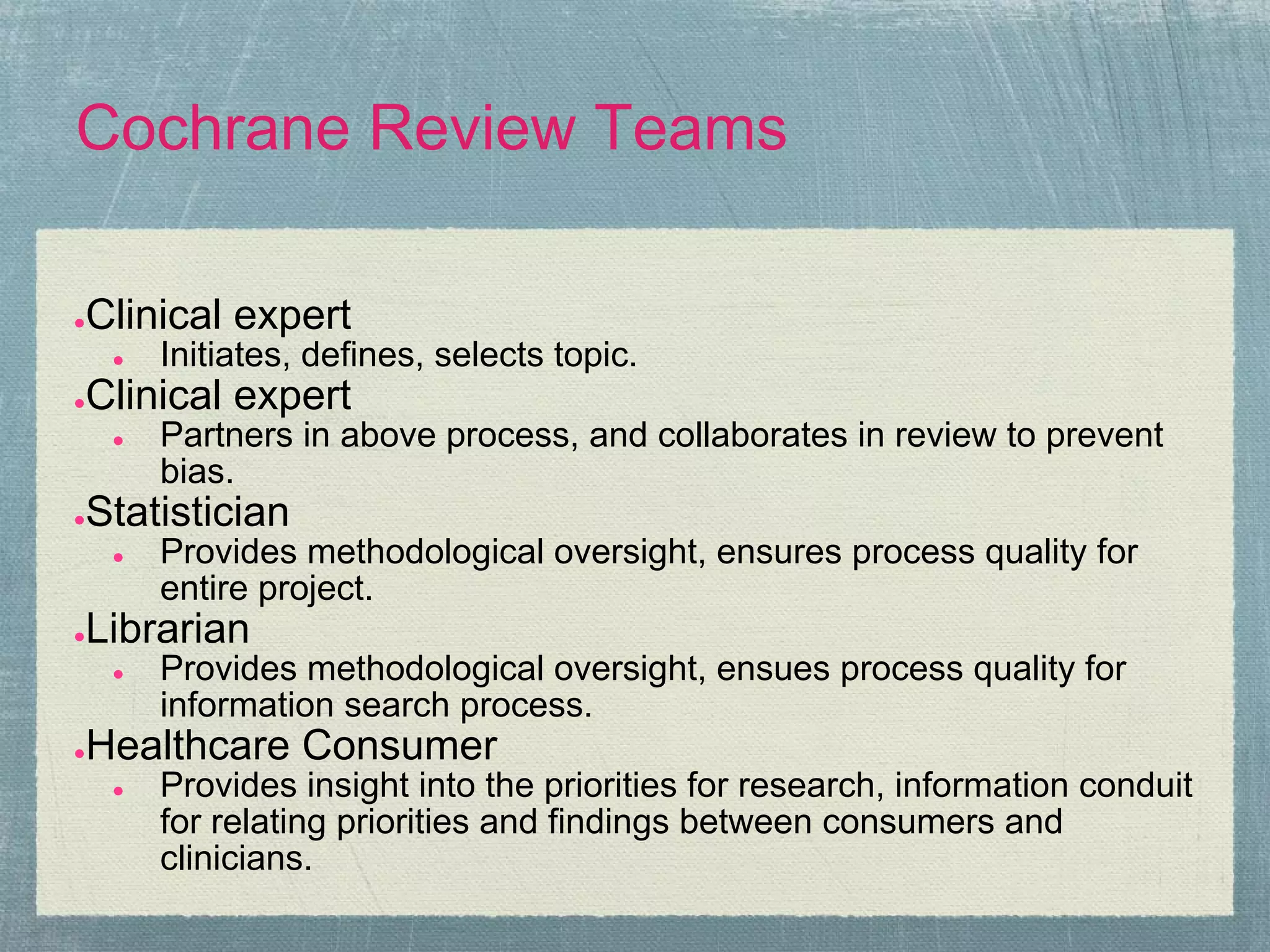 Cochrane Review Teams

Clinical expert
●
    ●   Initiates, defines, selects topic.
Clinical expert
●
    ●   Partners in above process, and collaborates in review to prevent
        bias.
Statistician
●
    ●   Provides methodological oversight, ensures process quality for
        entire project.
Librarian
●
    ●   Provides methodological oversight, ensues process quality for
        information search process.
Healthcare Consumer
●
    ●   Provides insight into the priorities for research, information conduit
        for relating priorities and findings between consumers and
        clinicians.
 