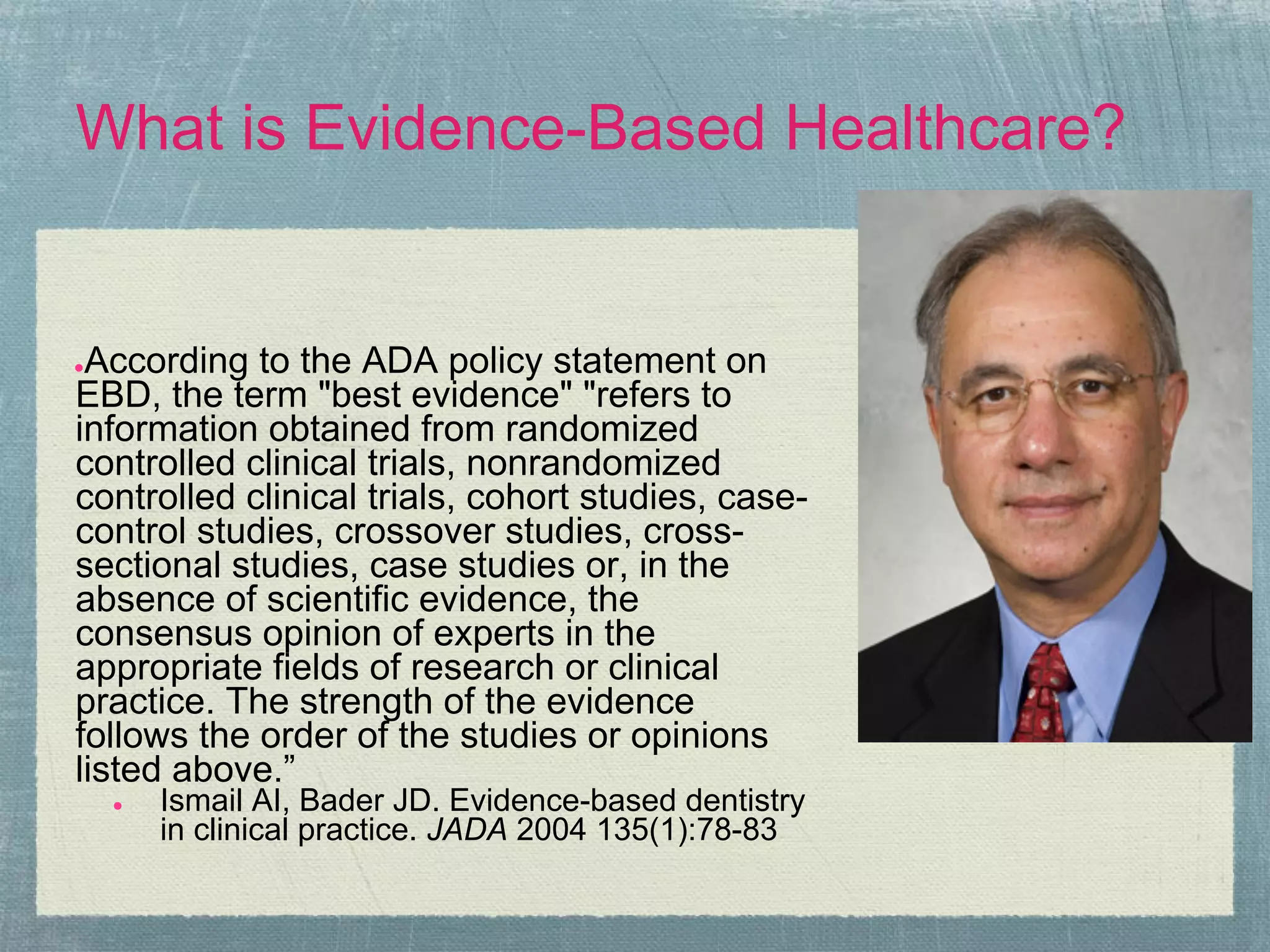 What is Evidence-Based Healthcare?


●According to the ADA policy statement on
EBD, the term "best evidence" "refers to
information obtained from randomized
controlled clinical trials, nonrandomized
controlled clinical trials, cohort studies, case-
control studies, crossover studies, cross-
sectional studies, case studies or, in the
absence of scientific evidence, the
consensus opinion of experts in the
appropriate fields of research or clinical
practice. The strength of the evidence
follows the order of the studies or opinions
listed above.”
    ●   Ismail AI, Bader JD. Evidence-based dentistry
        in clinical practice. JADA 2004 135(1):78-83
 