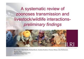 1
A systematic review of
zoonoses transmission and
livestock/wildlife interactions-
preliminary findings
Delia Grace; Dirk Pfeiffer; Richard Kock; Jonathan Rushton, Florence Mutua; John McDermott,
Bryony Jones
International Livestock Research Institute
Royal Veterinary College, London
 