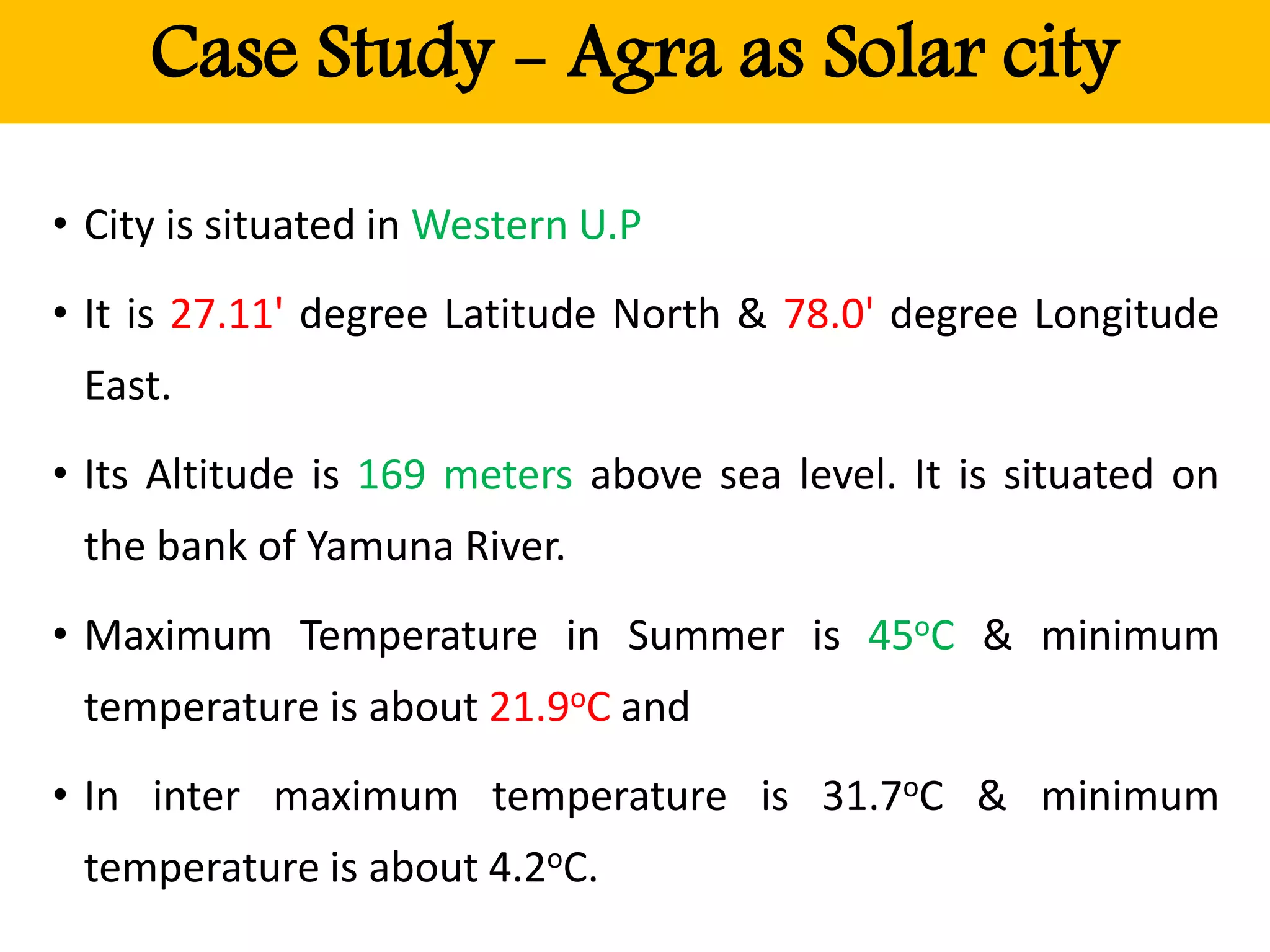 Case Study - Agra as Solar city
• City is situated in Western U.P
• It is 27.11' degree Latitude North & 78.0' degree Longitude
East.
• Its Altitude is 169 meters above sea level. It is situated on
the bank of Yamuna River.
• Maximum Temperature in Summer is 45oC & minimum
temperature is about 21.9oC and
• In inter maximum temperature is 31.7oC & minimum
temperature is about 4.2oC.
 