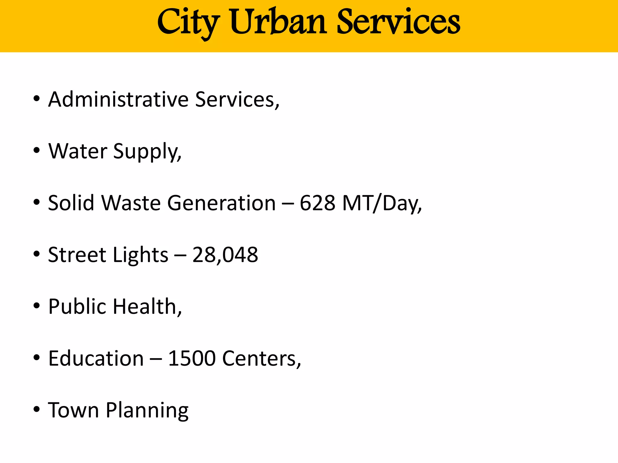 City Urban Services
• Administrative Services,
• Water Supply,
• Solid Waste Generation – 628 MT/Day,
• Street Lights – 28,048
• Public Health,
• Education – 1500 Centers,
• Town Planning
 