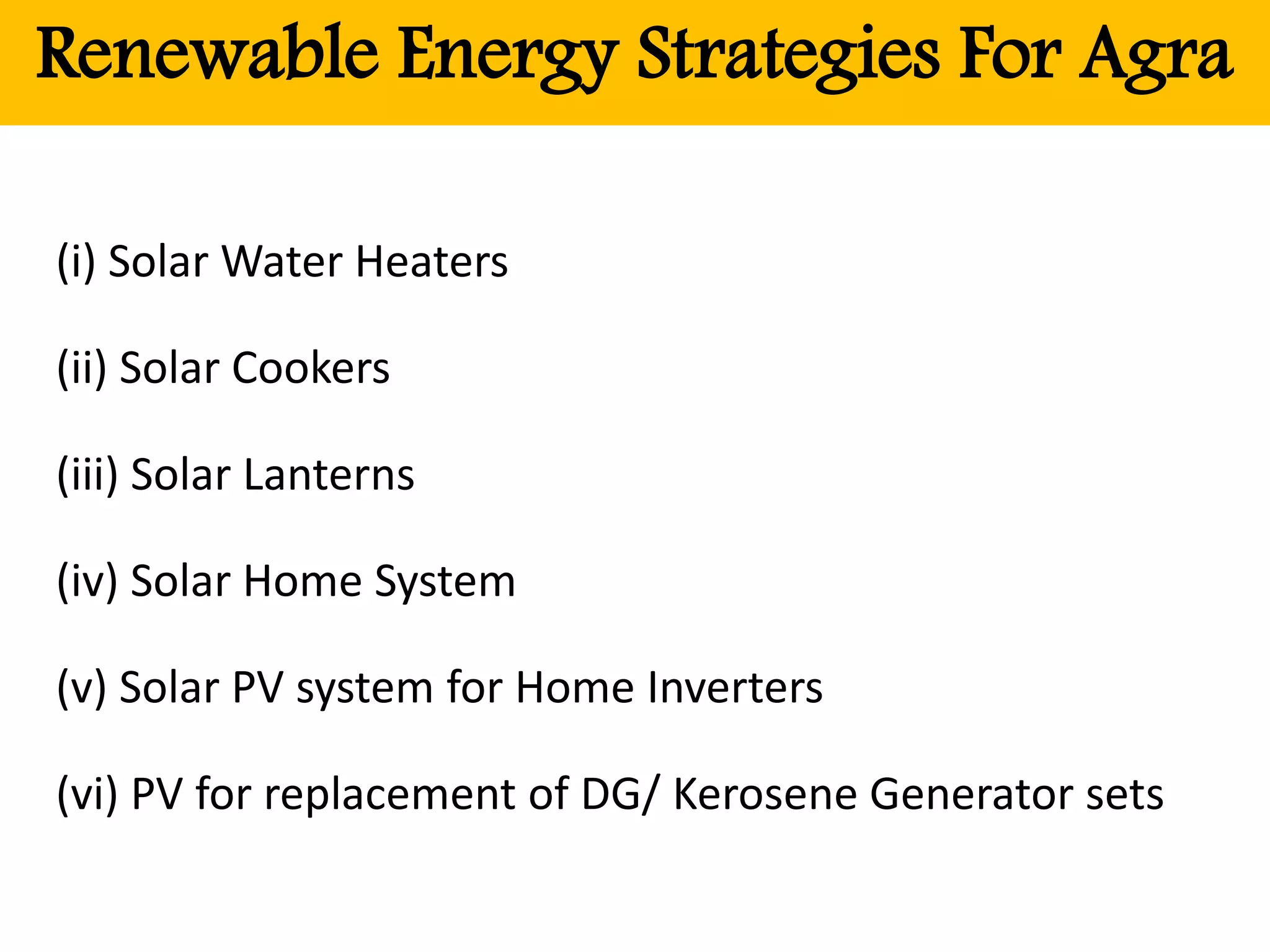 Renewable Energy Strategies For Agra
(i) Solar Water Heaters
(ii) Solar Cookers
(iii) Solar Lanterns
(iv) Solar Home System
(v) Solar PV system for Home Inverters
(vi) PV for replacement of DG/ Kerosene Generator sets
 