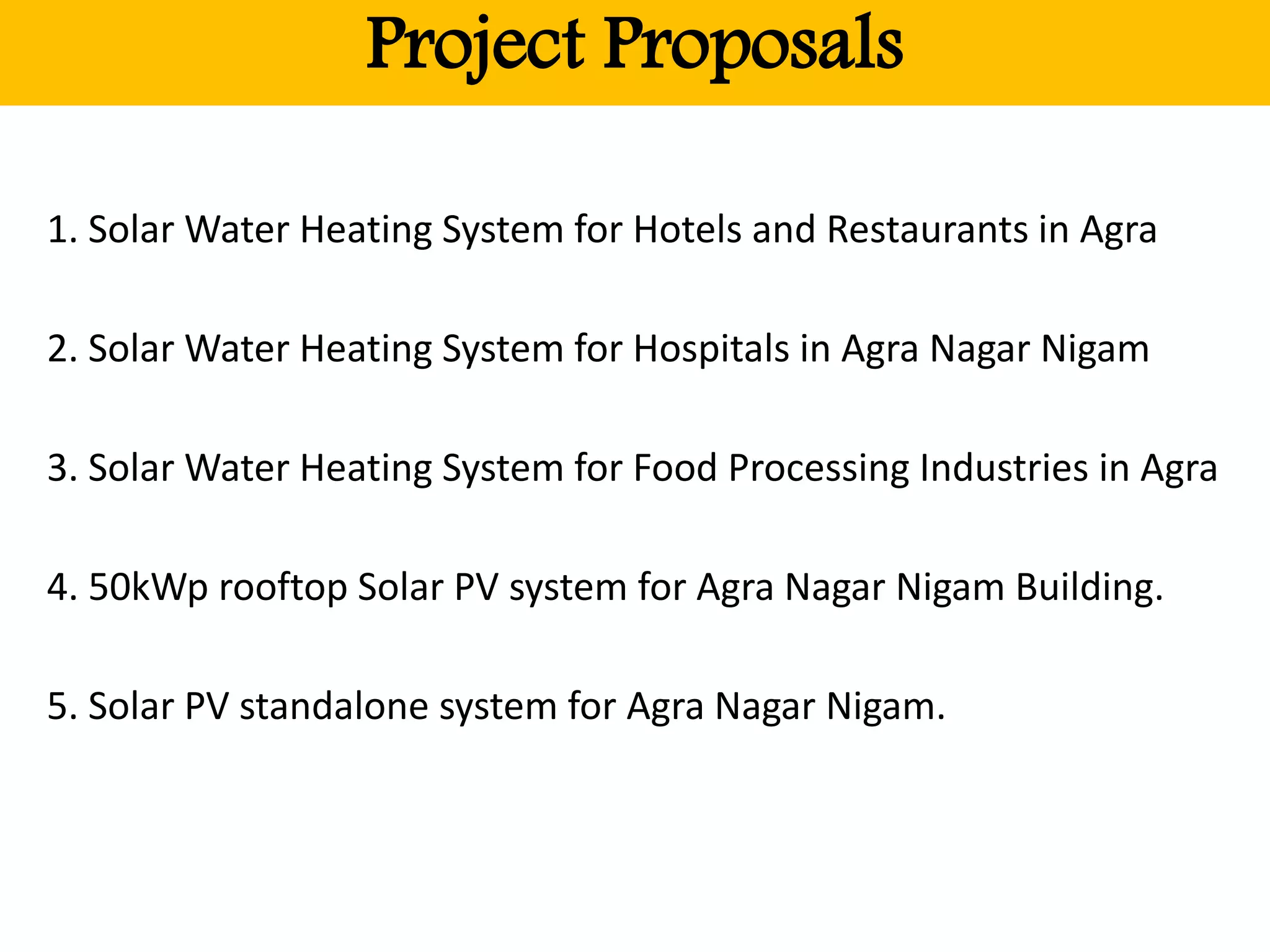 Project Proposals
1. Solar Water Heating System for Hotels and Restaurants in Agra
2. Solar Water Heating System for Hospitals in Agra Nagar Nigam
3. Solar Water Heating System for Food Processing Industries in Agra
4. 50kWp rooftop Solar PV system for Agra Nagar Nigam Building.
5. Solar PV standalone system for Agra Nagar Nigam.
 