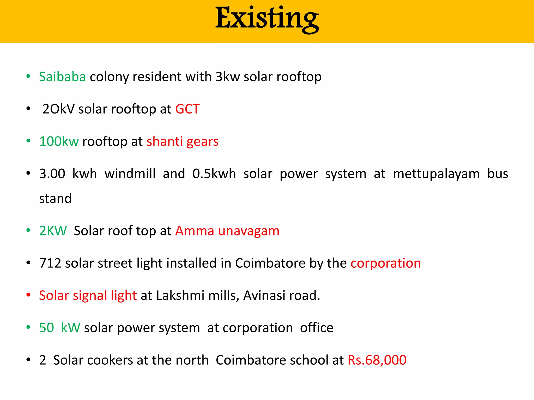 Existing
• Saibaba colony resident with 3kw solar rooftop
• 2OkV solar rooftop at GCT
• 100kw rooftop at shanti gears
• 3.00 kwh windmill and 0.5kwh solar power system at mettupalayam bus
stand
• 2KW Solar roof top at Amma unavagam
• 712 solar street light installed in Coimbatore by the corporation
• Solar signal light at Lakshmi mills, Avinasi road.
• 50 kW solar power system at corporation office
• 2 Solar cookers at the north Coimbatore school at Rs.68,000
 
