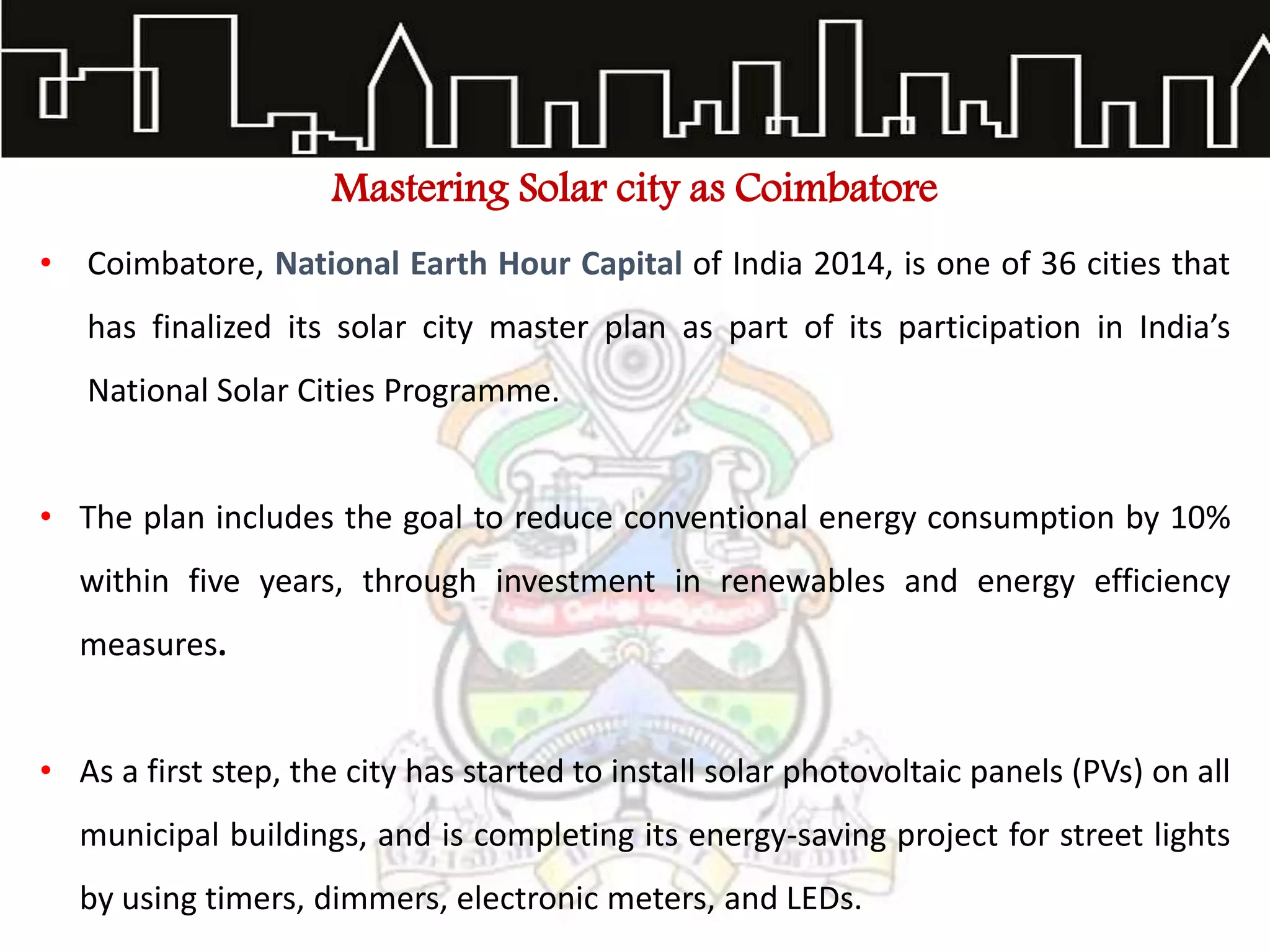 Mastering Solar city as Coimbatore
• Coimbatore, National Earth Hour Capital of India 2014, is one of 36 cities that
has finalized its solar city master plan as part of its participation in India’s
National Solar Cities Programme.
• The plan includes the goal to reduce conventional energy consumption by 10%
within five years, through investment in renewables and energy efficiency
measures.
• As a first step, the city has started to install solar photovoltaic panels (PVs) on all
municipal buildings, and is completing its energy-saving project for street lights
by using timers, dimmers, electronic meters, and LEDs.
 