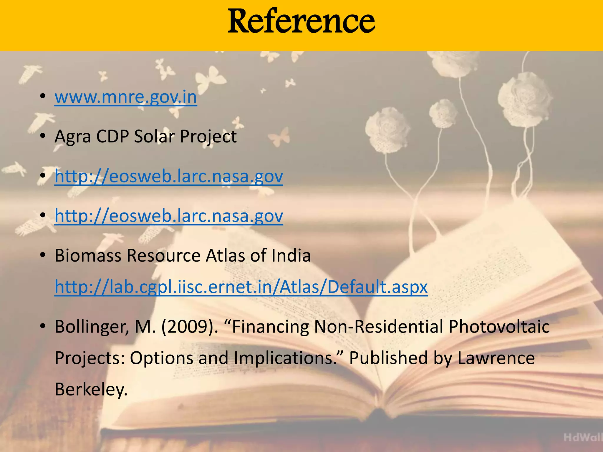 Reference
• www.mnre.gov.in
• Agra CDP Solar Project
• http://eosweb.larc.nasa.gov
• http://eosweb.larc.nasa.gov
• Biomass Resource Atlas of India
http://lab.cgpl.iisc.ernet.in/Atlas/Default.aspx
• Bollinger, M. (2009). “Financing Non-Residential Photovoltaic
Projects: Options and Implications.” Published by Lawrence
Berkeley.
 
