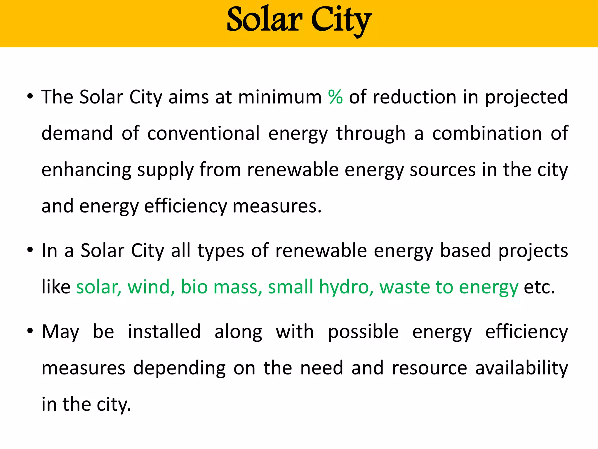 Solar City
• The Solar City aims at minimum % of reduction in projected
demand of conventional energy through a combination of
enhancing supply from renewable energy sources in the city
and energy efficiency measures.
• In a Solar City all types of renewable energy based projects
like solar, wind, bio mass, small hydro, waste to energy etc.
• May be installed along with possible energy efficiency
measures depending on the need and resource availability
in the city.
 