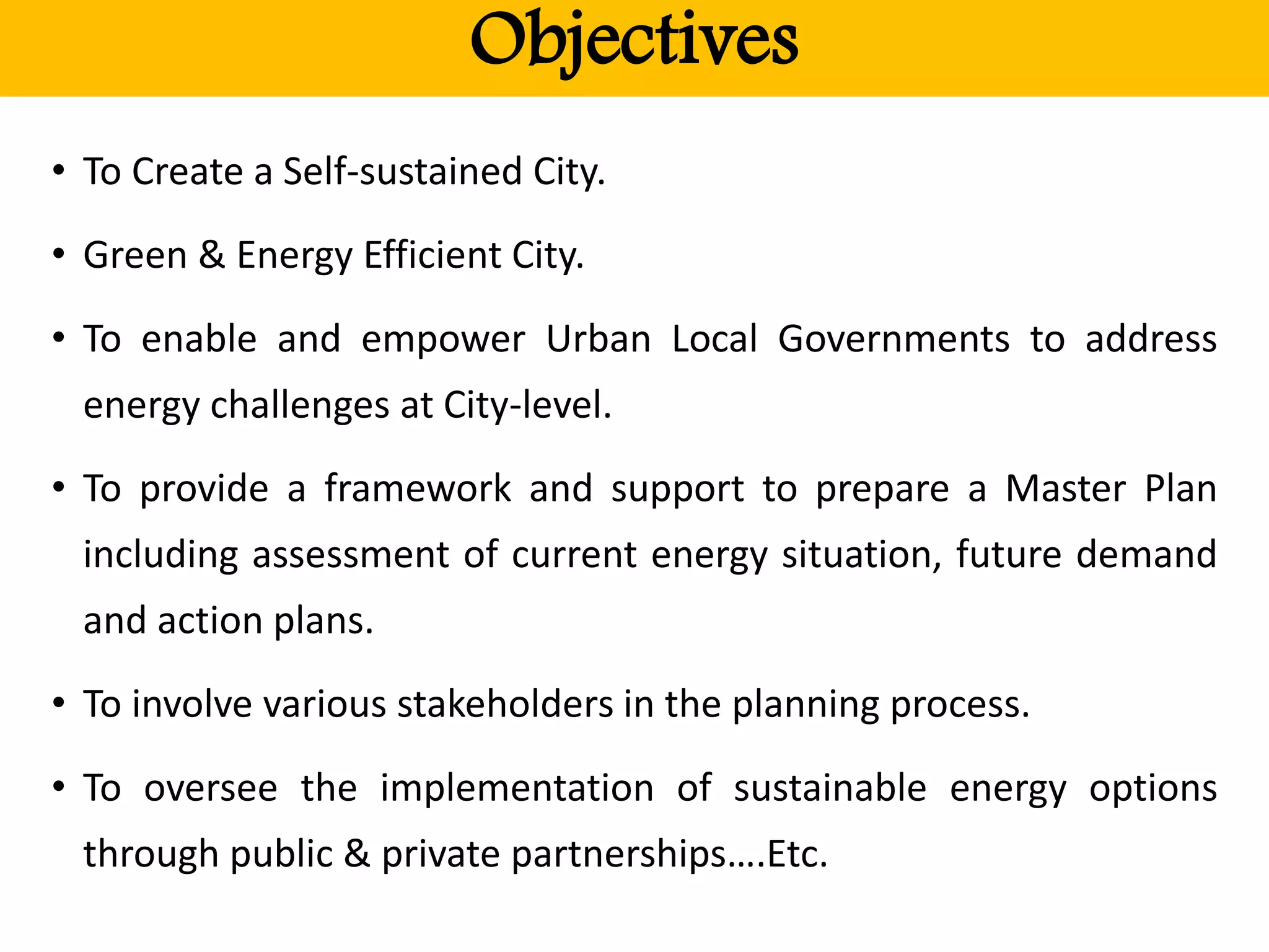 Objectives
• To Create a Self-sustained City.
• Green & Energy Efficient City.
• To enable and empower Urban Local Governments to address
energy challenges at City-level.
• To provide a framework and support to prepare a Master Plan
including assessment of current energy situation, future demand
and action plans.
• To involve various stakeholders in the planning process.
• To oversee the implementation of sustainable energy options
through public & private partnerships….Etc.
 