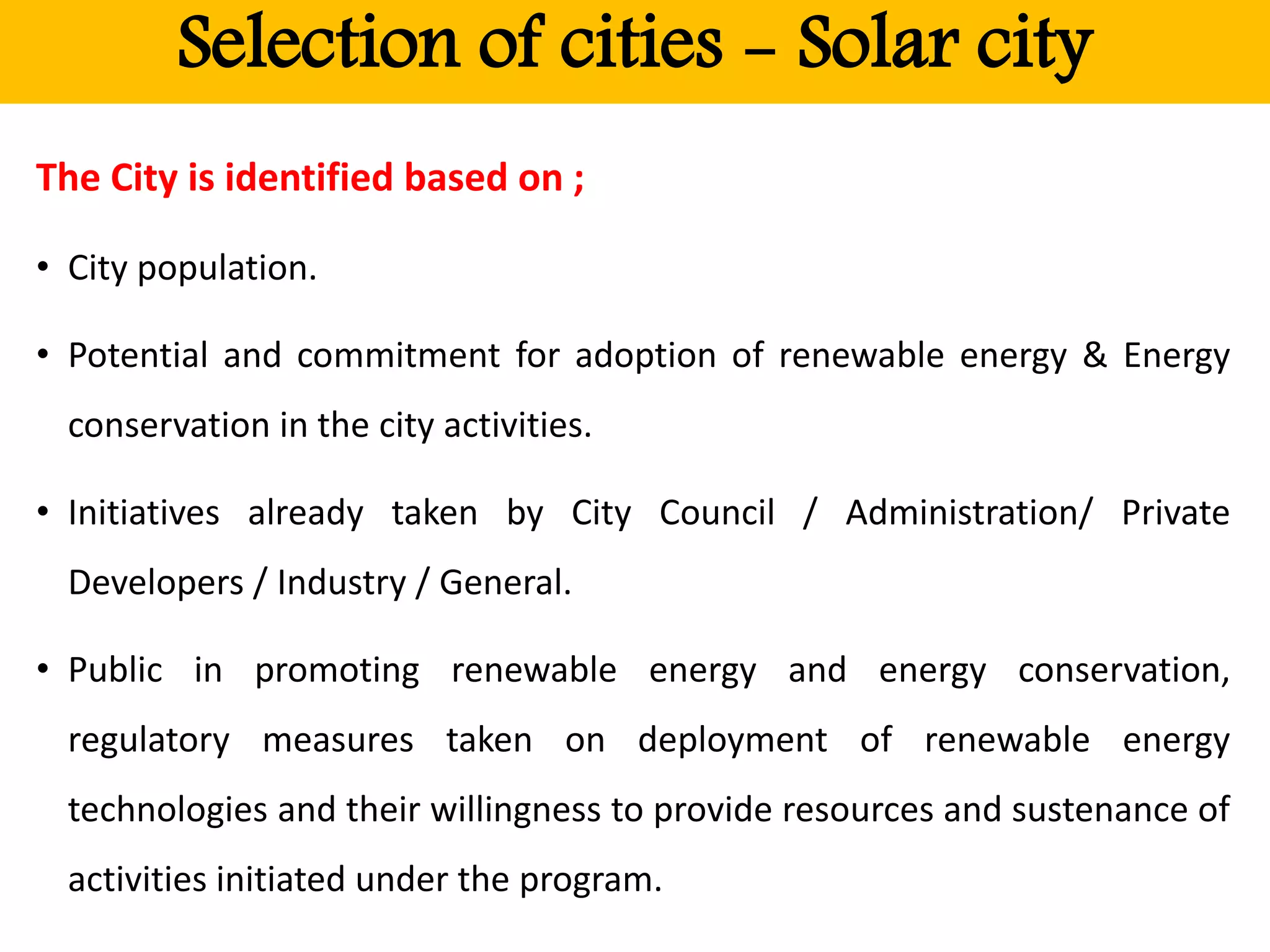Selection of cities - Solar city
The City is identified based on ;
• City population.
• Potential and commitment for adoption of renewable energy & Energy
conservation in the city activities.
• Initiatives already taken by City Council / Administration/ Private
Developers / Industry / General.
• Public in promoting renewable energy and energy conservation,
regulatory measures taken on deployment of renewable energy
technologies and their willingness to provide resources and sustenance of
activities initiated under the program.
 