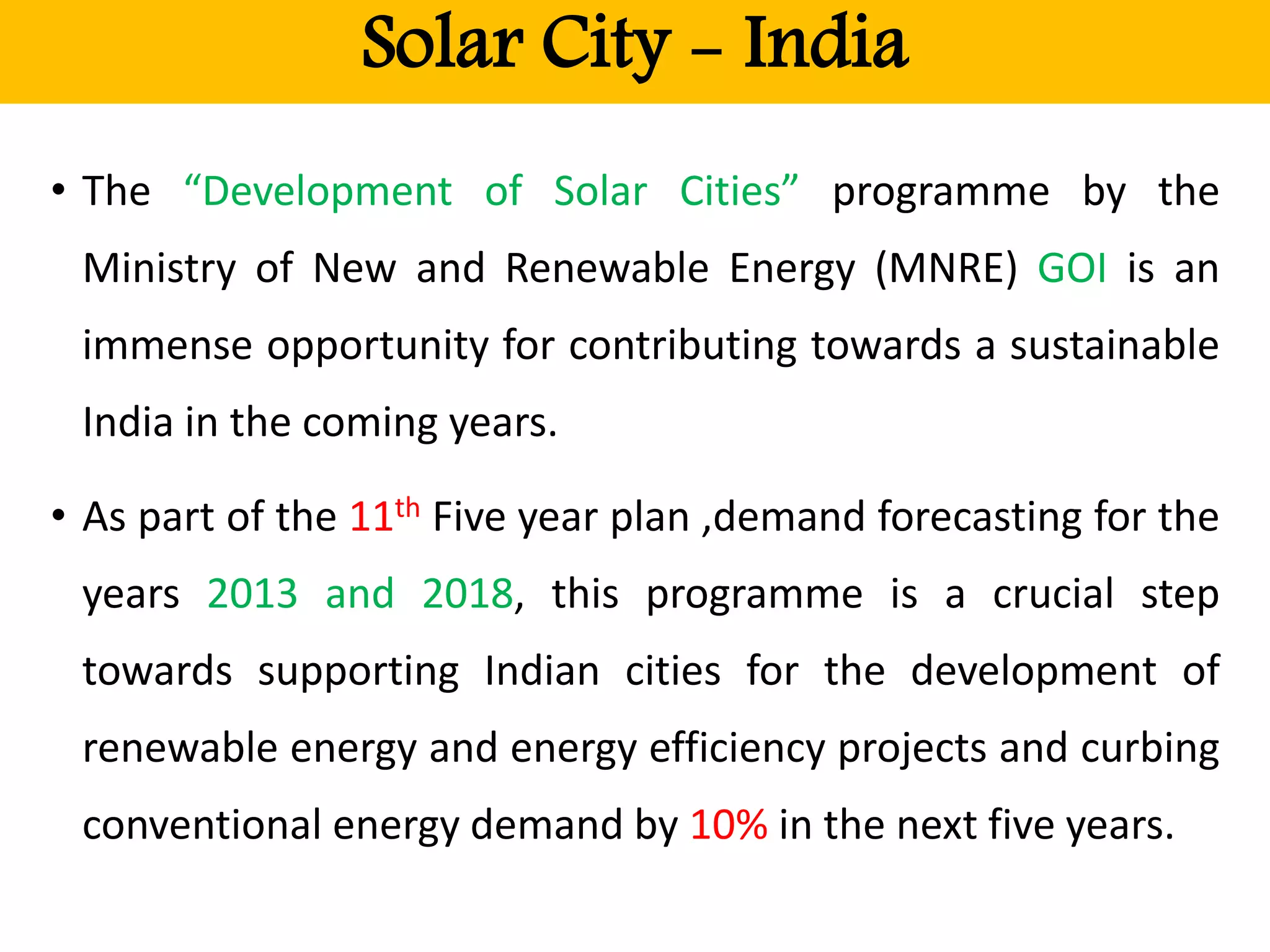 Solar City - India
• The “Development of Solar Cities” programme by the
Ministry of New and Renewable Energy (MNRE) GOI is an
immense opportunity for contributing towards a sustainable
India in the coming years.
• As part of the 11th Five year plan ,demand forecasting for the
years 2013 and 2018, this programme is a crucial step
towards supporting Indian cities for the development of
renewable energy and energy efficiency projects and curbing
conventional energy demand by 10% in the next five years.
 