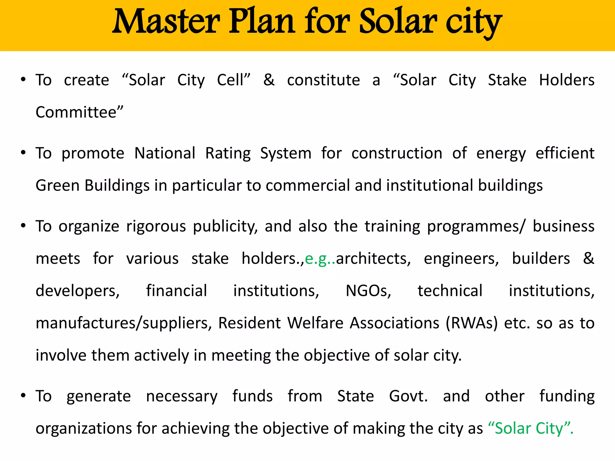 Master Plan for Solar city
• To create “Solar City Cell” & constitute a “Solar City Stake Holders
Committee”
• To promote National Rating System for construction of energy efficient
Green Buildings in particular to commercial and institutional buildings
• To organize rigorous publicity, and also the training programmes/ business
meets for various stake holders.,e.g..architects, engineers, builders &
developers, financial institutions, NGOs, technical institutions,
manufactures/suppliers, Resident Welfare Associations (RWAs) etc. so as to
involve them actively in meeting the objective of solar city.
• To generate necessary funds from State Govt. and other funding
organizations for achieving the objective of making the city as “Solar City”.
 