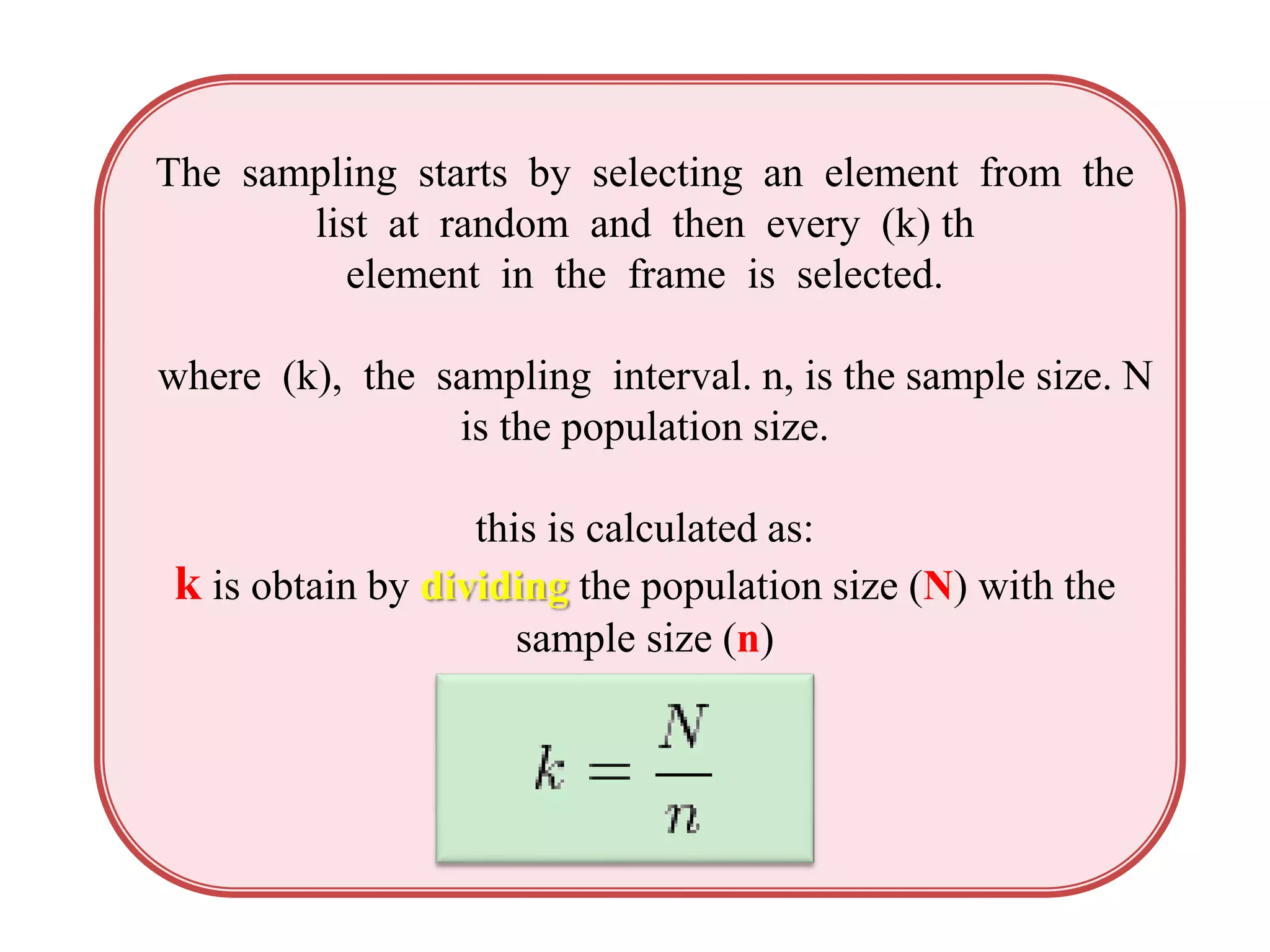 The sampling starts by selecting an element from the
list at random and then every (k) th
element in the frame is selected.
where (k), the sampling interval. n, is the sample size. N
is the population size.
this is calculated as:
k is obtain by dividing the population size (N) with the
sample size (n)